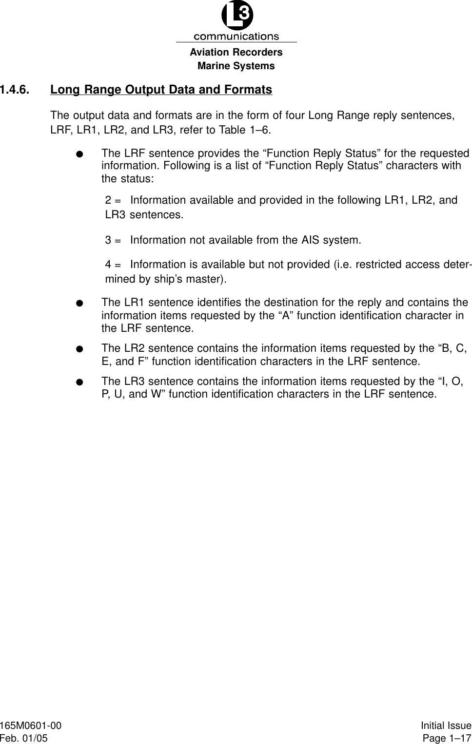 Marine SystemsAviation RecordersPage 1–17Initial Issue165M0601-00Feb. 01/051.4.6. Long Range Output Data and FormatsThe output data and formats are in the form of four Long Range reply sentences,LRF, LR1, LR2, and LR3, refer to Table 1–6.FThe LRF sentence provides the “Function Reply Status” for the requestedinformation. Following is a list of “Function Reply Status” characters withthe status:2 = Information available and provided in the following LR1, LR2, andLR3 sentences.3 = Information not available from the AIS system.4 = Information is available but not provided (i.e. restricted access deter-mined by ship’s master).FThe LR1 sentence identifies the destination for the reply and contains theinformation items requested by the “A” function identification character inthe LRF sentence.FThe LR2 sentence contains the information items requested by the “B, C,E, and F” function identification characters in the LRF sentence.FThe LR3 sentence contains the information items requested by the “I, O,P, U, and W” function identification characters in the LRF sentence.