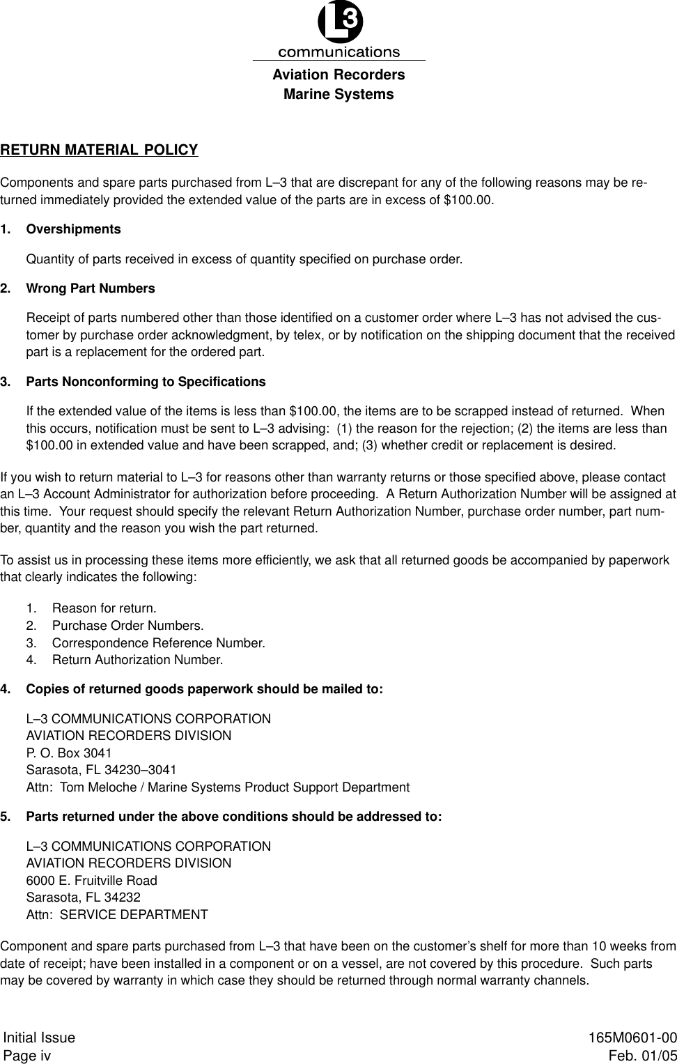 Marine SystemsAviation RecordersPage ivInitial Issue 165M0601-00Feb. 01/05RETURN MATERIAL POLICYComponents and spare parts purchased from L–3 that are discrepant for any of the following reasons may be re-turned immediately provided the extended value of the parts are in excess of $100.00.1. OvershipmentsQuantity of parts received in excess of quantity specified on purchase order.2. Wrong Part NumbersReceipt of parts numbered other than those identified on a customer order where L–3 has not advised the cus-tomer by purchase order acknowledgment, by telex, or by notification on the shipping document that the receivedpart is a replacement for the ordered part.3. Parts Nonconforming to SpecificationsIf the extended value of the items is less than $100.00, the items are to be scrapped instead of returned.  Whenthis occurs, notification must be sent to L–3 advising:  (1) the reason for the rejection; (2) the items are less than$100.00 in extended value and have been scrapped, and; (3) whether credit or replacement is desired.If you wish to return material to L–3 for reasons other than warranty returns or those specified above, please contactan L–3 Account Administrator for authorization before proceeding.  A Return Authorization Number will be assigned atthis time.  Your request should specify the relevant Return Authorization Number, purchase order number, part num-ber, quantity and the reason you wish the part returned.To assist us in processing these items more efficiently, we ask that all returned goods be accompanied by paperworkthat clearly indicates the following:1. Reason for return.2. Purchase Order Numbers.3. Correspondence Reference Number.4. Return Authorization Number.4. Copies of returned goods paperwork should be mailed to:L–3 COMMUNICATIONS CORPORATIONAVIATION RECORDERS DIVISIONP. O. Box 3041Sarasota, FL 34230–3041Attn:  Tom Meloche / Marine Systems Product Support Department5. Parts returned under the above conditions should be addressed to:L–3 COMMUNICATIONS CORPORATIONAVIATION RECORDERS DIVISION6000 E. Fruitville RoadSarasota, FL 34232Attn:  SERVICE DEPARTMENTComponent and spare parts purchased from L–3 that have been on the customer’s shelf for more than 10 weeks fromdate of receipt; have been installed in a component or on a vessel, are not covered by this procedure.  Such partsmay be covered by warranty in which case they should be returned through normal warranty channels.