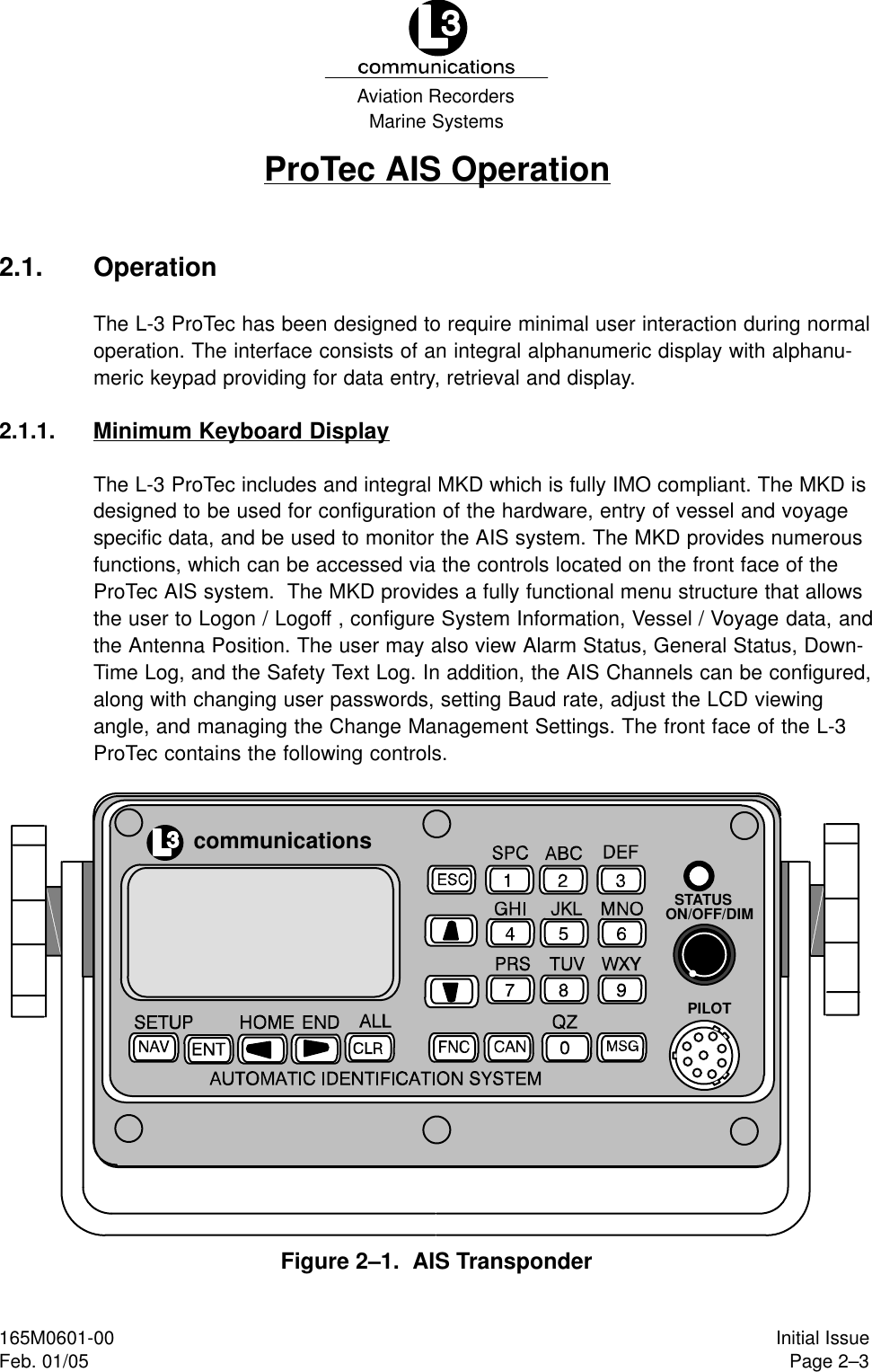 Marine SystemsAviation RecordersPage 2–3Initial Issue165M0601-00Feb. 01/05ProTec AIS Operation2.1. OperationThe L-3 ProTec has been designed to require minimal user interaction during normaloperation. The interface consists of an integral alphanumeric display with alphanu-meric keypad providing for data entry, retrieval and display.2.1.1. Minimum Keyboard DisplayThe L-3 ProTec includes and integral MKD which is fully IMO compliant. The MKD isdesigned to be used for configuration of the hardware, entry of vessel and voyagespecific data, and be used to monitor the AIS system. The MKD provides numerousfunctions, which can be accessed via the controls located on the front face of the ProTec AIS system.  The MKD provides a fully functional menu structure that allowsthe user to Logon / Logoff , configure System Information, Vessel / Voyage data, andthe Antenna Position. The user may also view Alarm Status, General Status, Down-Time Log, and the Safety Text Log. In addition, the AIS Channels can be configured,along with changing user passwords, setting Baud rate, adjust the LCD viewingangle, and managing the Change Management Settings. The front face of the L-3ProTec contains the following controls.communicationsSTATUSON/OFF/DIMPILOTFigure 2–1.  AIS Transponder