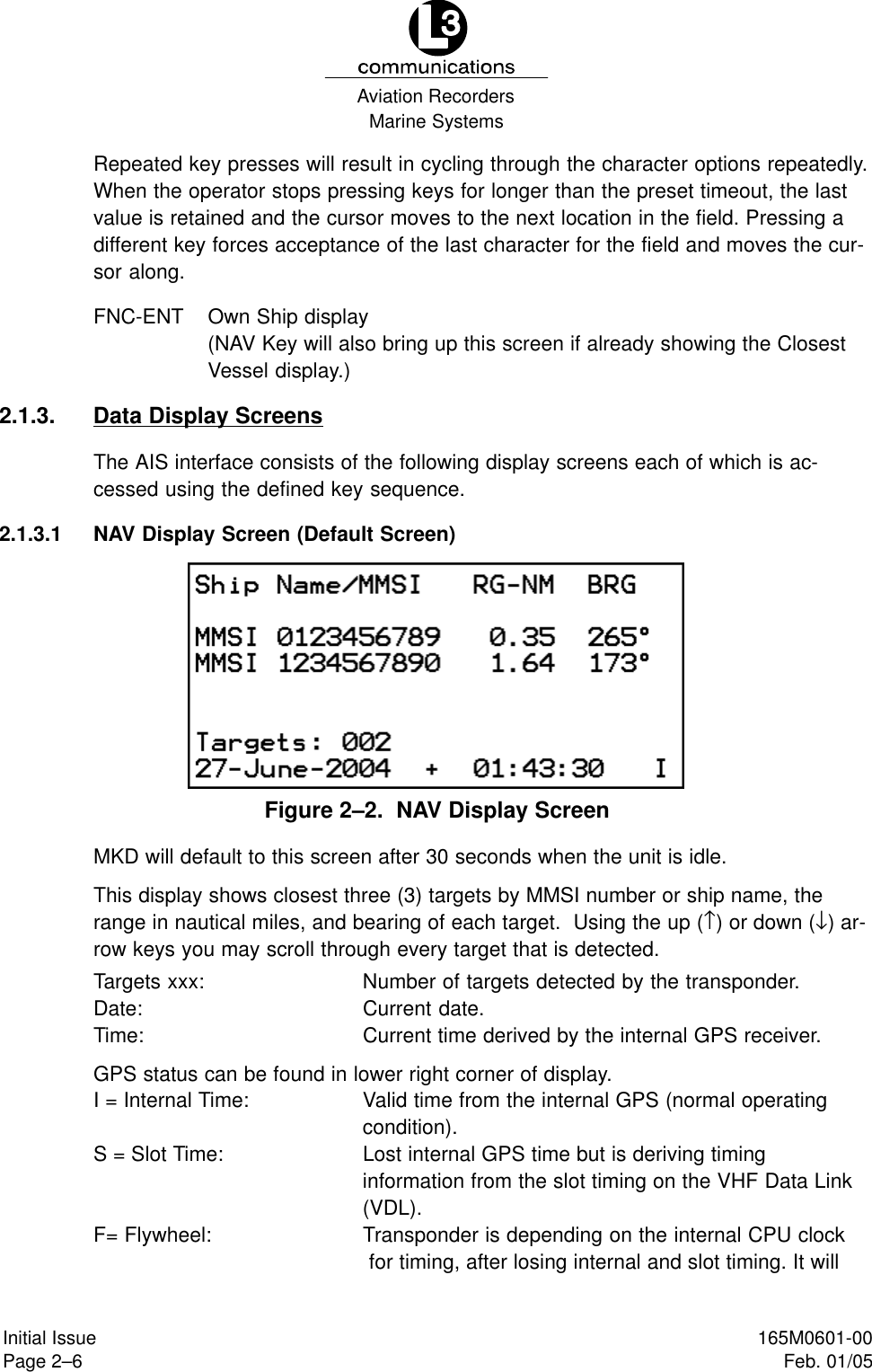 Marine SystemsAviation RecordersPage 2–6Initial Issue 165M0601-00Feb. 01/05Repeated key presses will result in cycling through the character options repeatedly.When the operator stops pressing keys for longer than the preset timeout, the lastvalue is retained and the cursor moves to the next location in the field. Pressing adifferent key forces acceptance of the last character for the field and moves the cur-sor along.FNC-ENT Own Ship display(NAV Key will also bring up this screen if already showing the ClosestVessel display.)2.1.3. Data Display ScreensThe AIS interface consists of the following display screens each of which is ac-cessed using the defined key sequence.2.1.3.1 NAV Display Screen (Default Screen)Figure 2–2.  NAV Display ScreenMKD will default to this screen after 30 seconds when the unit is idle.This display shows closest three (3) targets by MMSI number or ship name, therange in nautical miles, and bearing of each target.  Using the up (↑) or down (↓) ar-row keys you may scroll through every target that is detected.Targets xxx: Number of targets detected by the transponder.Date: Current date.Time: Current time derived by the internal GPS receiver.GPS status can be found in lower right corner of display.I = Internal Time: Valid time from the internal GPS (normal operatingcondition).S = Slot Time: Lost internal GPS time but is deriving timing information from the slot timing on the VHF Data Link(VDL).F= Flywheel: Transponder is depending on the internal CPU clock for timing, after losing internal and slot timing. It will