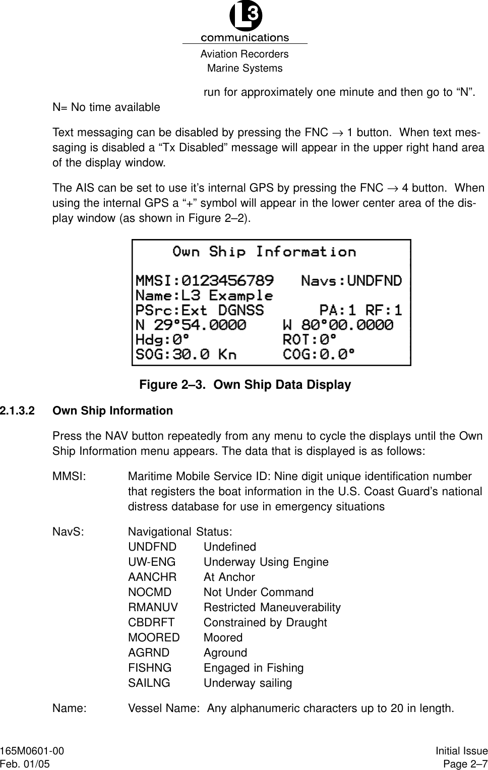 Marine SystemsAviation RecordersPage 2–7Initial Issue165M0601-00Feb. 01/05run for approximately one minute and then go to “N”.N= No time availableText messaging can be disabled by pressing the FNC → 1 button.  When text mes-saging is disabled a “Tx Disabled” message will appear in the upper right hand areaof the display window.The AIS can be set to use it’s internal GPS by pressing the FNC → 4 button.  Whenusing the internal GPS a “+” symbol will appear in the lower center area of the dis-play window (as shown in Figure 2–2).Figure 2–3.  Own Ship Data Display2.1.3.2 Own Ship InformationPress the NAV button repeatedly from any menu to cycle the displays until the OwnShip Information menu appears. The data that is displayed is as follows:MMSI: Maritime Mobile Service ID: Nine digit unique identification numberthat registers the boat information in the U.S. Coast Guard’s nationaldistress database for use in emergency situationsNavS: Navigational Status:UNDFND UndefinedUW-ENG Underway Using EngineAANCHR At AnchorNOCMD Not Under CommandRMANUV Restricted ManeuverabilityCBDRFT Constrained by DraughtMOORED MooredAGRND AgroundFISHNG Engaged in FishingSAILNG Underway sailingName: Vessel Name:  Any alphanumeric characters up to 20 in length.