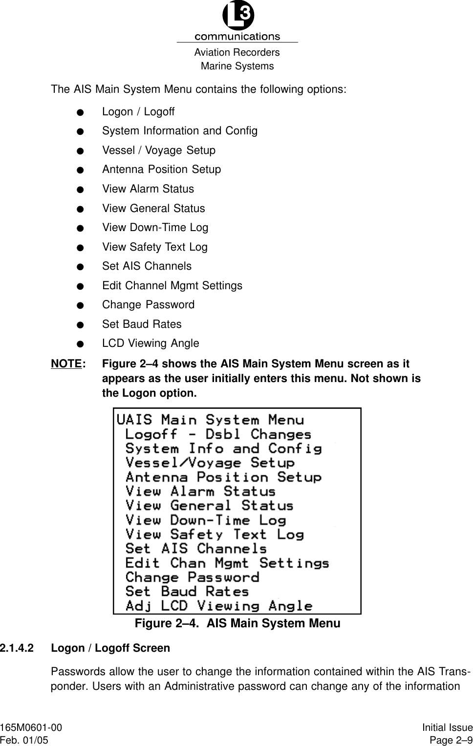 Marine SystemsAviation RecordersPage 2–9Initial Issue165M0601-00Feb. 01/05The AIS Main System Menu contains the following options:FLogon / LogoffFSystem Information and ConfigFVessel / Voyage SetupFAntenna Position SetupFView Alarm StatusFView General StatusFView Down-Time LogFView Safety Text LogFSet AIS ChannelsFEdit Channel Mgmt SettingsFChange PasswordFSet Baud RatesFLCD Viewing AngleNOTE: Figure 2–4 shows the AIS Main System Menu screen as itappears as the user initially enters this menu. Not shown isthe Logon option.Figure 2–4.  AIS Main System Menu2.1.4.2 Logon / Logoff ScreenPasswords allow the user to change the information contained within the AIS Trans-ponder. Users with an Administrative password can change any of the information