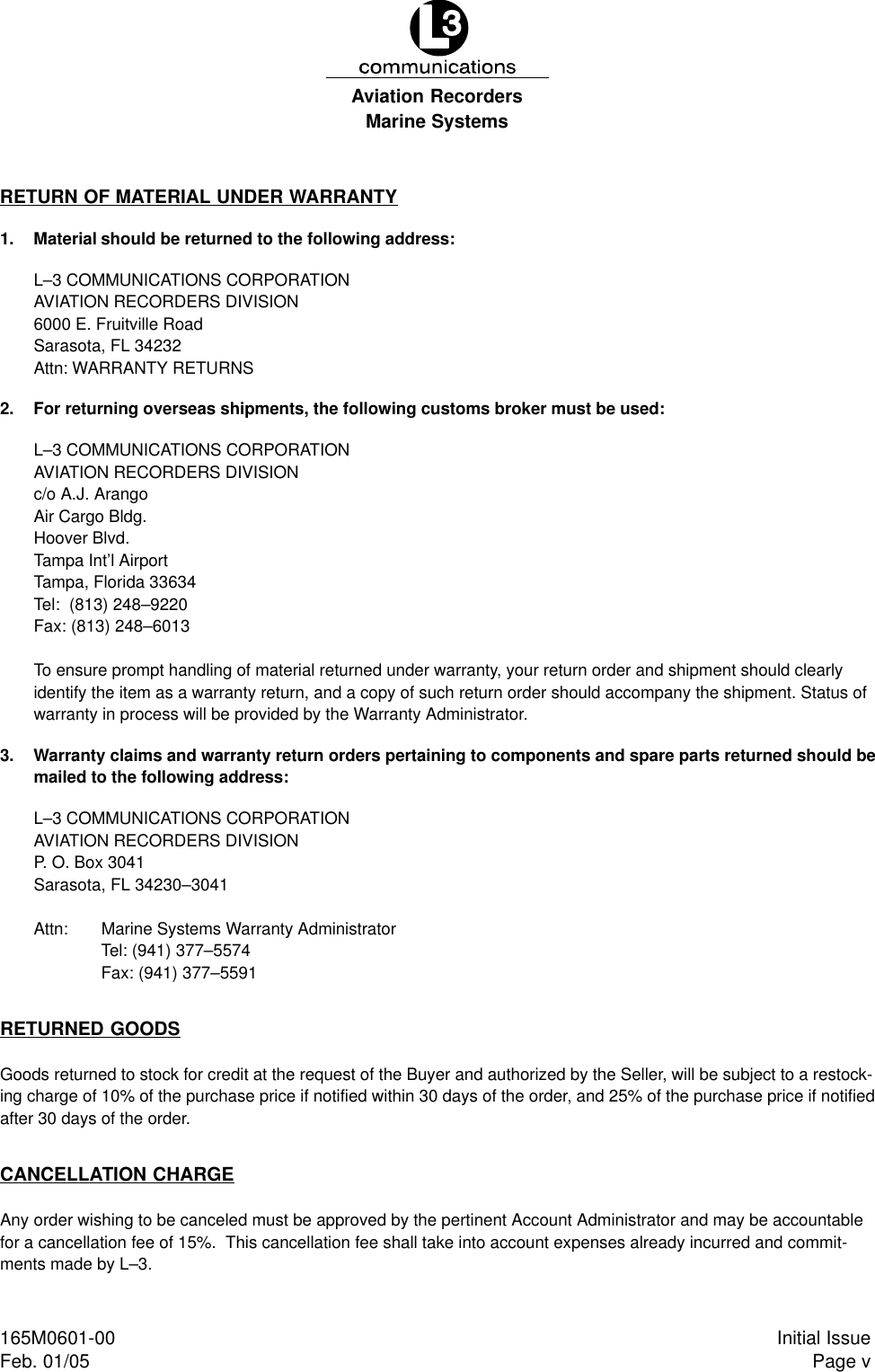 Marine SystemsAviation RecordersPage vInitial Issue165M0601-00Feb. 01/05RETURN OF MATERIAL UNDER WARRANTY1. Material should be returned to the following address:L–3 COMMUNICATIONS CORPORATIONAVIATION RECORDERS DIVISION6000 E. Fruitville RoadSarasota, FL 34232Attn: WARRANTY RETURNS2. For returning overseas shipments, the following customs broker must be used:L–3 COMMUNICATIONS CORPORATIONAVIATION RECORDERS DIVISIONc/o A.J. ArangoAir Cargo Bldg.Hoover Blvd.Tampa Int’l AirportTampa, Florida 33634Tel:  (813) 248–9220Fax: (813) 248–6013To ensure prompt handling of material returned under warranty, your return order and shipment should clearlyidentify the item as a warranty return, and a copy of such return order should accompany the shipment. Status ofwarranty in process will be provided by the Warranty Administrator.3. Warranty claims and warranty return orders pertaining to components and spare parts returned should bemailed to the following address:L–3 COMMUNICATIONS CORPORATIONAVIATION RECORDERS DIVISIONP. O. Box 3041Sarasota, FL 34230–3041Attn:  Marine Systems Warranty AdministratorTel: (941) 377–5574Fax: (941) 377–5591RETURNED GOODSGoods returned to stock for credit at the request of the Buyer and authorized by the Seller, will be subject to a restock-ing charge of 10% of the purchase price if notified within 30 days of the order, and 25% of the purchase price if notifiedafter 30 days of the order.CANCELLATION CHARGEAny order wishing to be canceled must be approved by the pertinent Account Administrator and may be accountablefor a cancellation fee of 15%.  This cancellation fee shall take into account expenses already incurred and commit-ments made by L–3.