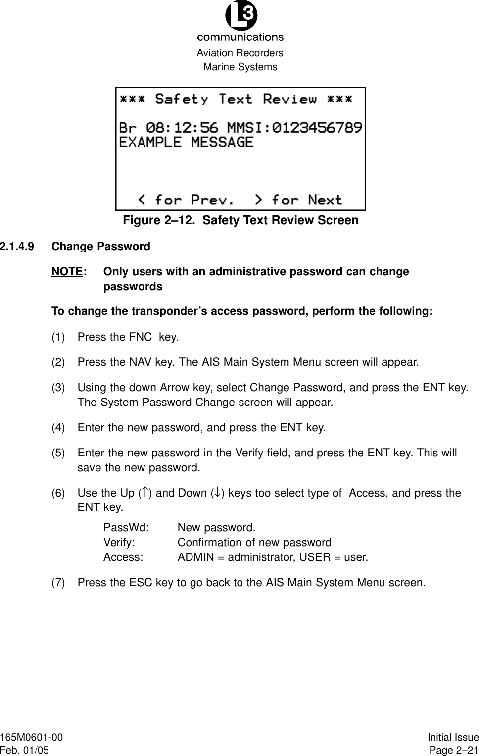 Marine SystemsAviation RecordersPage 2–21Initial Issue165M0601-00Feb. 01/05Figure 2–12.  Safety Text Review Screen2.1.4.9 Change PasswordNOTE: Only users with an administrative password can changepasswordsTo change the transponder’s access password, perform the following:(1) Press the FNC  key.(2) Press the NAV key. The AIS Main System Menu screen will appear.(3) Using the down Arrow key, select Change Password, and press the ENT key.The System Password Change screen will appear.(4) Enter the new password, and press the ENT key.(5) Enter the new password in the Verify field, and press the ENT key. This willsave the new password.(6) Use the Up (↑) and Down (↓) keys too select type of  Access, and press theENT key.PassWd: New password.Verify: Confirmation of new passwordAccess: ADMIN = administrator, USER = user.(7) Press the ESC key to go back to the AIS Main System Menu screen.