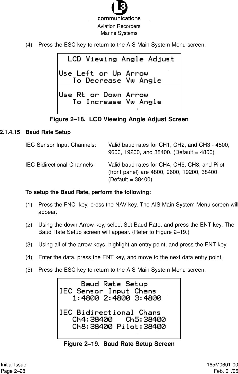Marine SystemsAviation RecordersPage 2–28Initial Issue 165M0601-00Feb. 01/05(4) Press the ESC key to return to the AIS Main System Menu screen.Figure 2–18.  LCD Viewing Angle Adjust Screen2.1.4.15 Baud Rate SetupIEC Sensor Input Channels: Valid baud rates for CH1, CH2, and CH3 - 4800,9600, 19200, and 38400. (Default = 4800)IEC Bidirectional Channels: Valid baud rates for CH4, CH5, CH8, and Pilot(front panel) are 4800, 9600, 19200, 38400.(Default = 38400)To setup the Baud Rate, perform the following:(1) Press the FNC  key, press the NAV key. The AIS Main System Menu screen willappear.(2) Using the down Arrow key, select Set Baud Rate, and press the ENT key. TheBaud Rate Setup screen will appear. (Refer to Figure 2–19.)(3) Using all of the arrow keys, highlight an entry point, and press the ENT key.(4) Enter the data, press the ENT key, and move to the next data entry point.(5) Press the ESC key to return to the AIS Main System Menu screen.Figure 2–19.  Baud Rate Setup Screen