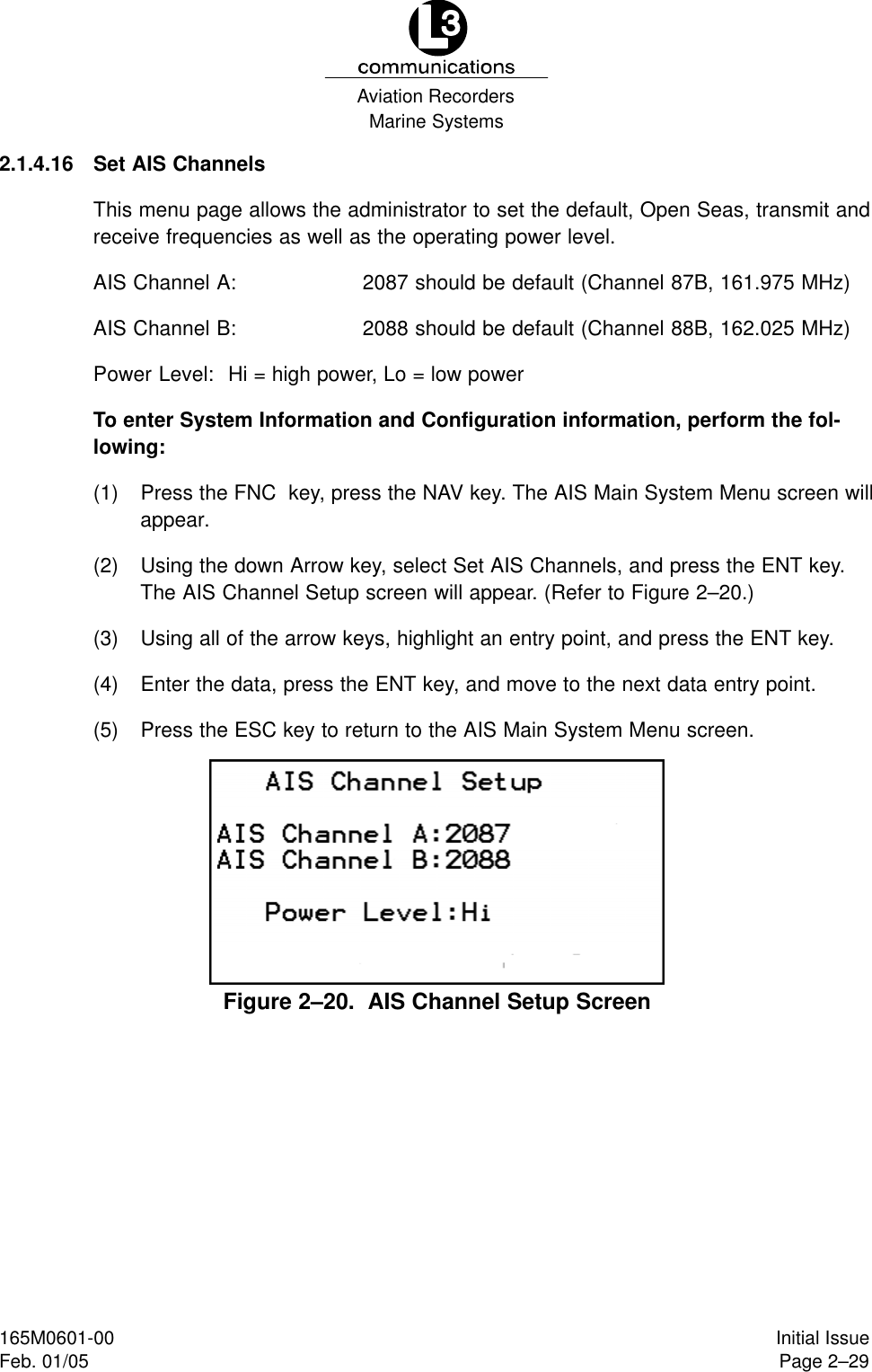 Marine SystemsAviation RecordersPage 2–29Initial Issue165M0601-00Feb. 01/052.1.4.16 Set AIS ChannelsThis menu page allows the administrator to set the default, Open Seas, transmit andreceive frequencies as well as the operating power level.AIS Channel A: 2087 should be default (Channel 87B, 161.975 MHz)AIS Channel B: 2088 should be default (Channel 88B, 162.025 MHz)Power Level: Hi = high power, Lo = low powerTo enter System Information and Configuration information, perform the fol-lowing:(1) Press the FNC  key, press the NAV key. The AIS Main System Menu screen willappear.(2) Using the down Arrow key, select Set AIS Channels, and press the ENT key.The AIS Channel Setup screen will appear. (Refer to Figure 2–20.)(3) Using all of the arrow keys, highlight an entry point, and press the ENT key.(4) Enter the data, press the ENT key, and move to the next data entry point.(5) Press the ESC key to return to the AIS Main System Menu screen.Figure 2–20.  AIS Channel Setup Screen