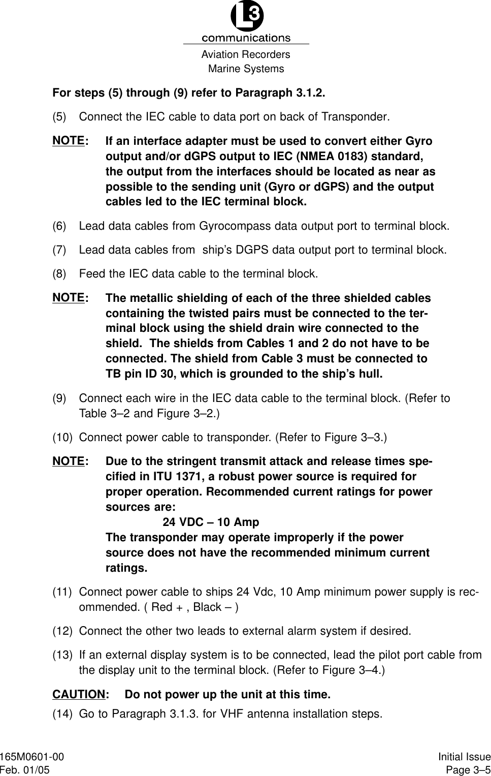 Marine SystemsAviation RecordersPage 3–5Initial Issue165M0601-00Feb. 01/05For steps (5) through (9) refer to Paragraph 3.1.2.(5) Connect the IEC cable to data port on back of Transponder.NOTE: If an interface adapter must be used to convert either Gyrooutput and/or dGPS output to IEC (NMEA 0183) standard,the output from the interfaces should be located as near aspossible to the sending unit (Gyro or dGPS) and the outputcables led to the IEC terminal block.(6) Lead data cables from Gyrocompass data output port to terminal block.(7) Lead data cables from  ship’s DGPS data output port to terminal block.(8) Feed the IEC data cable to the terminal block.NOTE: The metallic shielding of each of the three shielded cablescontaining the twisted pairs must be connected to the ter-minal block using the shield drain wire connected to theshield.  The shields from Cables 1 and 2 do not have to beconnected. The shield from Cable 3 must be connected toTB pin ID 30, which is grounded to the ship’s hull.(9) Connect each wire in the IEC data cable to the terminal block. (Refer toTable 3–2 and Figure 3–2.)(10) Connect power cable to transponder. (Refer to Figure 3–3.)NOTE: Due to the stringent transmit attack and release times spe-cified in ITU 1371, a robust power source is required forproper operation. Recommended current ratings for powersources are:24 VDC – 10 AmpThe transponder may operate improperly if the powersource does not have the recommended minimum currentratings.(11) Connect power cable to ships 24 Vdc, 10 Amp minimum power supply is rec-ommended. ( Red + , Black – )(12) Connect the other two leads to external alarm system if desired.(13) If an external display system is to be connected, lead the pilot port cable fromthe display unit to the terminal block. (Refer to Figure 3–4.)CAUTION: Do not power up the unit at this time.(14) Go to Paragraph 3.1.3. for VHF antenna installation steps.
