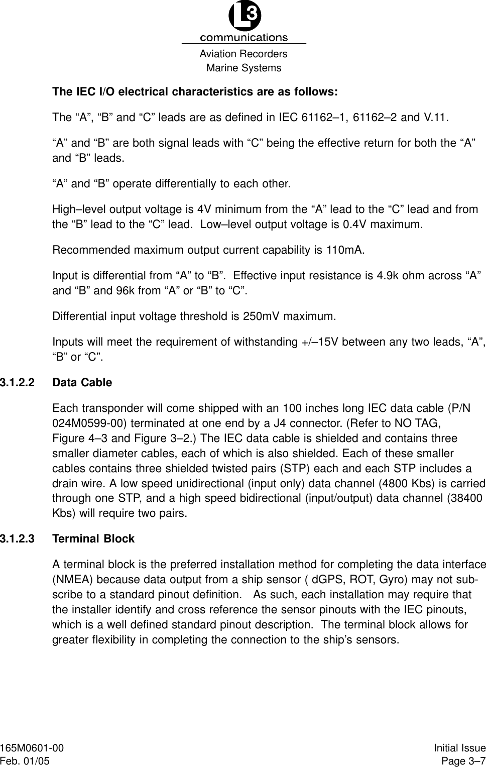 Marine SystemsAviation RecordersPage 3–7Initial Issue165M0601-00Feb. 01/05The IEC I/O electrical characteristics are as follows:The “A”, “B” and “C” leads are as defined in IEC 61162–1, 61162–2 and V.11.“A” and “B” are both signal leads with “C” being the effective return for both the “A”and “B” leads.“A” and “B” operate differentially to each other.High–level output voltage is 4V minimum from the “A” lead to the “C” lead and fromthe “B” lead to the “C” lead.  Low–level output voltage is 0.4V maximum.Recommended maximum output current capability is 110mA.Input is differential from “A” to “B”.  Effective input resistance is 4.9k ohm across “A”and “B” and 96k from “A” or “B” to “C”.Differential input voltage threshold is 250mV maximum.Inputs will meet the requirement of withstanding +/–15V between any two leads, “A”,“B” or “C”.3.1.2.2 Data CableEach transponder will come shipped with an 100 inches long IEC data cable (P/N024M0599-00) terminated at one end by a J4 connector. (Refer to NO TAG,Figure 4–3 and Figure 3–2.) The IEC data cable is shielded and contains threesmaller diameter cables, each of which is also shielded. Each of these smallercables contains three shielded twisted pairs (STP) each and each STP includes adrain wire. A low speed unidirectional (input only) data channel (4800 Kbs) is carriedthrough one STP, and a high speed bidirectional (input/output) data channel (38400Kbs) will require two pairs.3.1.2.3 Terminal BlockA terminal block is the preferred installation method for completing the data interface(NMEA) because data output from a ship sensor ( dGPS, ROT, Gyro) may not sub-scribe to a standard pinout definition.   As such, each installation may require thatthe installer identify and cross reference the sensor pinouts with the IEC pinouts,which is a well defined standard pinout description.  The terminal block allows forgreater flexibility in completing the connection to the ship’s sensors.