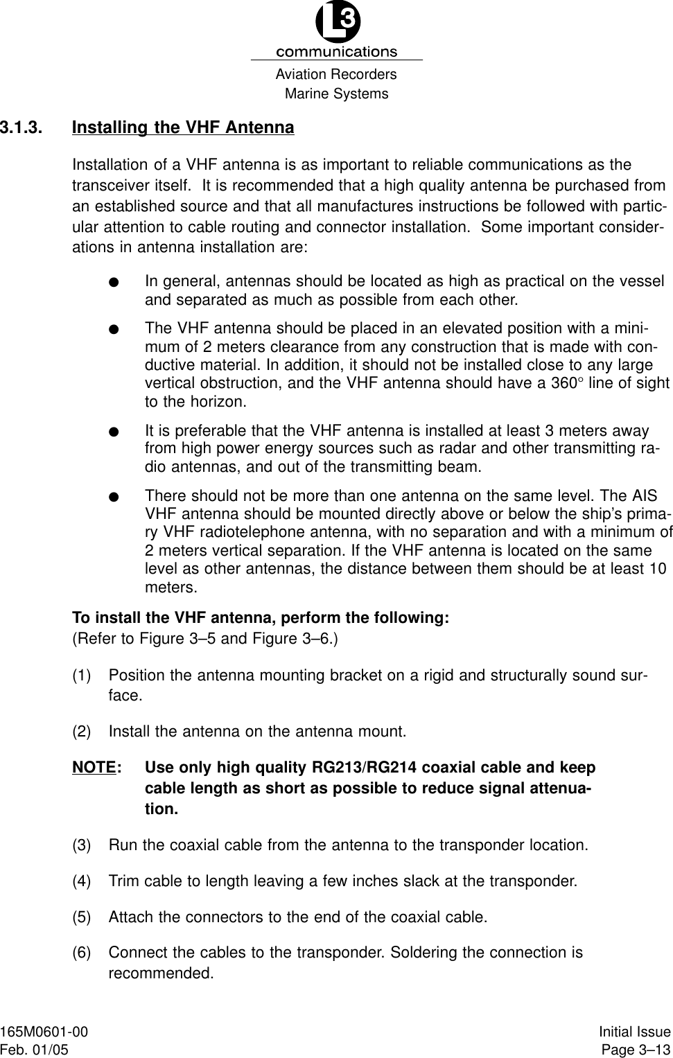 Marine SystemsAviation RecordersPage 3–13Initial Issue165M0601-00Feb. 01/053.1.3. Installing the VHF AntennaInstallation of a VHF antenna is as important to reliable communications as thetransceiver itself.  It is recommended that a high quality antenna be purchased froman established source and that all manufactures instructions be followed with partic-ular attention to cable routing and connector installation.  Some important consider-ations in antenna installation are:FIn general, antennas should be located as high as practical on the vesseland separated as much as possible from each other.FThe VHF antenna should be placed in an elevated position with a mini-mum of 2 meters clearance from any construction that is made with con-ductive material. In addition, it should not be installed close to any largevertical obstruction, and the VHF antenna should have a 360° line of sightto the horizon.FIt is preferable that the VHF antenna is installed at least 3 meters awayfrom high power energy sources such as radar and other transmitting ra-dio antennas, and out of the transmitting beam.FThere should not be more than one antenna on the same level. The AISVHF antenna should be mounted directly above or below the ship’s prima-ry VHF radiotelephone antenna, with no separation and with a minimum of2 meters vertical separation. If the VHF antenna is located on the samelevel as other antennas, the distance between them should be at least 10meters.To install the VHF antenna, perform the following: (Refer to Figure 3–5 and Figure 3–6.)(1) Position the antenna mounting bracket on a rigid and structurally sound sur-face.(2) Install the antenna on the antenna mount.NOTE: Use only high quality RG213/RG214 coaxial cable and keepcable length as short as possible to reduce signal attenua-tion.(3) Run the coaxial cable from the antenna to the transponder location.(4) Trim cable to length leaving a few inches slack at the transponder.(5) Attach the connectors to the end of the coaxial cable.(6) Connect the cables to the transponder. Soldering the connection isrecommended.