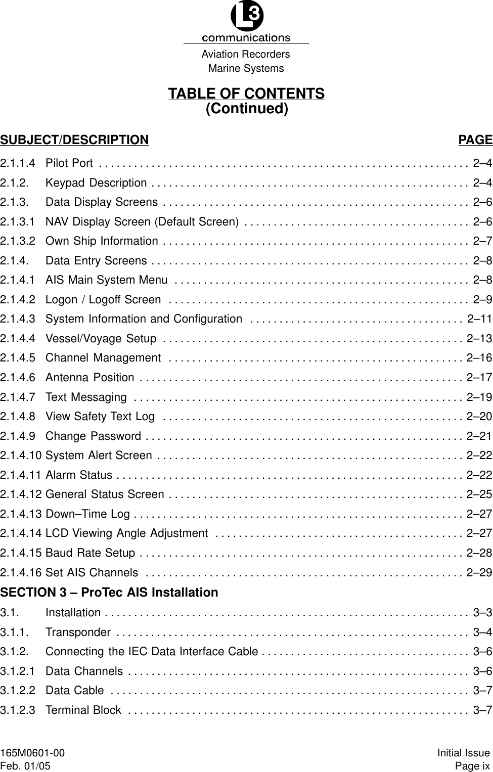 Marine SystemsAviation RecordersPage ixInitial Issue165M0601-00Feb. 01/05TABLE OF CONTENTS(Continued)SUBJECT/DESCRIPTION PAGE2.1.1.4 Pilot Port 2–4. . . . . . . . . . . . . . . . . . . . . . . . . . . . . . . . . . . . . . . . . . . . . . . . . . . . . . . . . . . . . . . . 2.1.2. Keypad Description 2–4. . . . . . . . . . . . . . . . . . . . . . . . . . . . . . . . . . . . . . . . . . . . . . . . . . . . . . . 2.1.3. Data Display Screens 2–6. . . . . . . . . . . . . . . . . . . . . . . . . . . . . . . . . . . . . . . . . . . . . . . . . . . . . 2.1.3.1 NAV Display Screen (Default Screen) 2–6. . . . . . . . . . . . . . . . . . . . . . . . . . . . . . . . . . . . . . . 2.1.3.2 Own Ship Information 2–7. . . . . . . . . . . . . . . . . . . . . . . . . . . . . . . . . . . . . . . . . . . . . . . . . . . . . 2.1.4. Data Entry Screens 2–8. . . . . . . . . . . . . . . . . . . . . . . . . . . . . . . . . . . . . . . . . . . . . . . . . . . . . . . 2.1.4.1 AIS Main System Menu 2–8. . . . . . . . . . . . . . . . . . . . . . . . . . . . . . . . . . . . . . . . . . . . . . . . . . . 2.1.4.2 Logon / Logoff Screen 2–9. . . . . . . . . . . . . . . . . . . . . . . . . . . . . . . . . . . . . . . . . . . . . . . . . . . . 2.1.4.3 System Information and Configuration 2–11. . . . . . . . . . . . . . . . . . . . . . . . . . . . . . . . . . . . . 2.1.4.4 Vessel/Voyage Setup 2–13. . . . . . . . . . . . . . . . . . . . . . . . . . . . . . . . . . . . . . . . . . . . . . . . . . . . 2.1.4.5 Channel Management 2–16. . . . . . . . . . . . . . . . . . . . . . . . . . . . . . . . . . . . . . . . . . . . . . . . . . . 2.1.4.6 Antenna Position 2–17. . . . . . . . . . . . . . . . . . . . . . . . . . . . . . . . . . . . . . . . . . . . . . . . . . . . . . . . 2.1.4.7 Text Messaging 2–19. . . . . . . . . . . . . . . . . . . . . . . . . . . . . . . . . . . . . . . . . . . . . . . . . . . . . . . . . 2.1.4.8 View Safety Text Log 2–20. . . . . . . . . . . . . . . . . . . . . . . . . . . . . . . . . . . . . . . . . . . . . . . . . . . . 2.1.4.9 Change Password 2–21. . . . . . . . . . . . . . . . . . . . . . . . . . . . . . . . . . . . . . . . . . . . . . . . . . . . . . . 2.1.4.10 System Alert Screen 2–22. . . . . . . . . . . . . . . . . . . . . . . . . . . . . . . . . . . . . . . . . . . . . . . . . . . . . 2.1.4.11 Alarm Status 2–22. . . . . . . . . . . . . . . . . . . . . . . . . . . . . . . . . . . . . . . . . . . . . . . . . . . . . . . . . . . . 2.1.4.12 General Status Screen 2–25. . . . . . . . . . . . . . . . . . . . . . . . . . . . . . . . . . . . . . . . . . . . . . . . . . . 2.1.4.13 Down–Time Log 2–27. . . . . . . . . . . . . . . . . . . . . . . . . . . . . . . . . . . . . . . . . . . . . . . . . . . . . . . . . 2.1.4.14 LCD Viewing Angle Adjustment 2–27. . . . . . . . . . . . . . . . . . . . . . . . . . . . . . . . . . . . . . . . . . . 2.1.4.15 Baud Rate Setup 2–28. . . . . . . . . . . . . . . . . . . . . . . . . . . . . . . . . . . . . . . . . . . . . . . . . . . . . . . . 2.1.4.16 Set AIS Channels 2–29. . . . . . . . . . . . . . . . . . . . . . . . . . . . . . . . . . . . . . . . . . . . . . . . . . . . . . . SECTION 3 – ProTec AIS Installation3.1. Installation 3–3. . . . . . . . . . . . . . . . . . . . . . . . . . . . . . . . . . . . . . . . . . . . . . . . . . . . . . . . . . . . . . . 3.1.1. Transponder 3–4. . . . . . . . . . . . . . . . . . . . . . . . . . . . . . . . . . . . . . . . . . . . . . . . . . . . . . . . . . . . . 3.1.2. Connecting the IEC Data Interface Cable 3–6. . . . . . . . . . . . . . . . . . . . . . . . . . . . . . . . . . . . 3.1.2.1 Data Channels 3–6. . . . . . . . . . . . . . . . . . . . . . . . . . . . . . . . . . . . . . . . . . . . . . . . . . . . . . . . . . . 3.1.2.2 Data Cable 3–7. . . . . . . . . . . . . . . . . . . . . . . . . . . . . . . . . . . . . . . . . . . . . . . . . . . . . . . . . . . . . . 3.1.2.3 Terminal Block 3–7. . . . . . . . . . . . . . . . . . . . . . . . . . . . . . . . . . . . . . . . . . . . . . . . . . . . . . . . . . . 