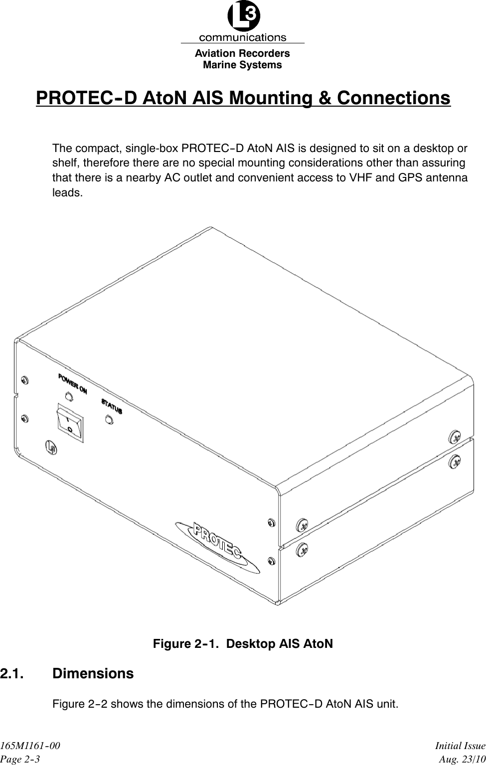 Marine SystemsAviation RecordersPage 2--3Initial Issue165M1161--00Aug. 23/10PROTEC--D AtoN AIS Mounting &amp; ConnectionsThe compact, single-box PROTEC--D AtoN AIS is designed to sit on a desktop orshelf, therefore there are no special mounting considerations other than assuringthat there is a nearby AC outlet and convenient access to VHF and GPS antennaleads.Figure 2--1. Desktop AIS AtoN2.1. DimensionsFigure 2--2 shows the dimensions of the PROTEC--D AtoN AIS unit.