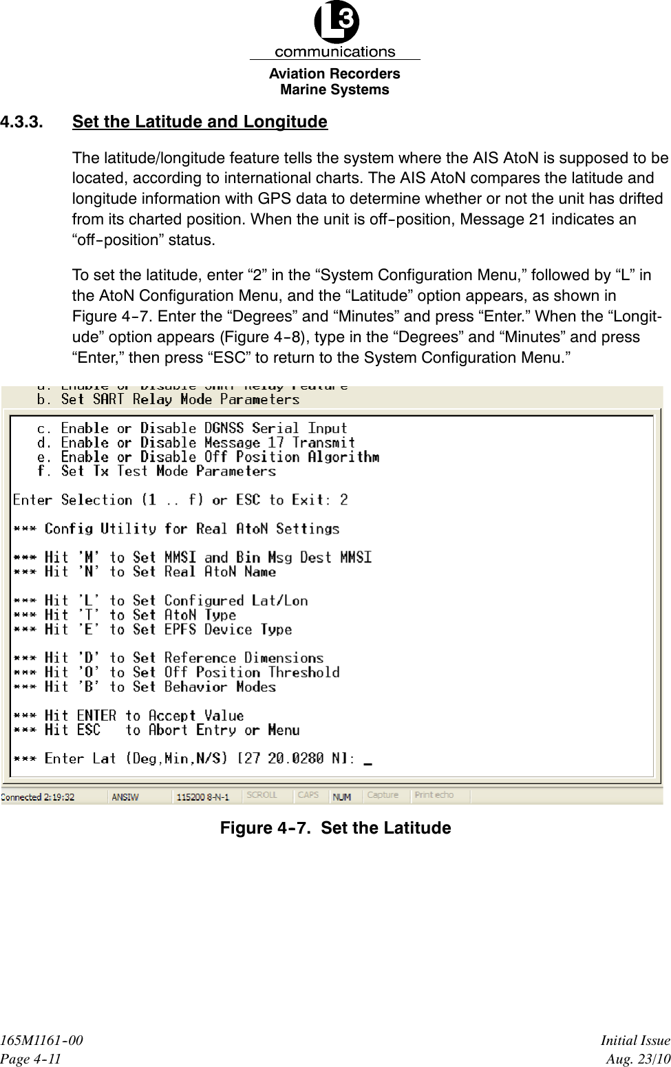 Marine SystemsAviation RecordersPage 4--11Initial Issue165M1161--00Aug. 23/104.3.3. Set the Latitude and LongitudeThe latitude/longitude feature tells the system where the AIS AtoN is supposed to belocated, according to international charts. The AIS AtoN compares the latitude andlongitude information with GPS data to determine whether or not the unit has driftedfrom its charted position. When the unit is off--position, Message 21 indicates an“off--position” status.To set the latitude, enter “2” in the “System Configuration Menu,” followed by “L” inthe AtoN Configuration Menu, and the “Latitude” option appears, as shown inFigure 4--7. Enter the “Degrees” and “Minutes” and press “Enter.” When the “Longit-ude” option appears (Figure 4--8), type in the “Degrees” and “Minutes” and press“Enter,” then press “ESC” to return to the System Configuration Menu.”Figure 4--7. Set the Latitude
