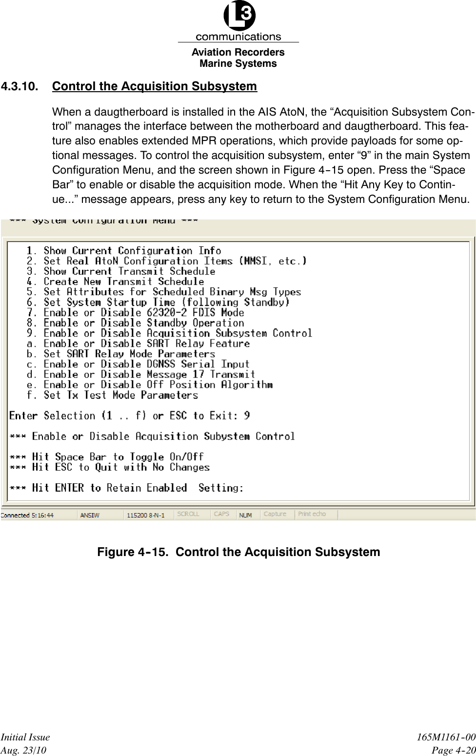 Marine SystemsAviation RecordersPage 4--20165M1161--00Initial IssueAug. 23/104.3.10. Control the Acquisition SubsystemWhen a daugtherboard is installed in the AIS AtoN, the “Acquisition Subsystem Con-trol” manages the interface between the motherboard and daugtherboard. This fea-ture also enables extended MPR operations, which provide payloads for some op-tional messages. To control the acquisition subsystem, enter “9” in the main SystemConfiguration Menu, and the screen shown in Figure 4--15 open. Press the “SpaceBar” to enable or disable the acquisition mode. When the “Hit Any Key to Contin-ue...” message appears, press any key to return to the System Configuration Menu.Figure 4--15. Control the Acquisition Subsystem
