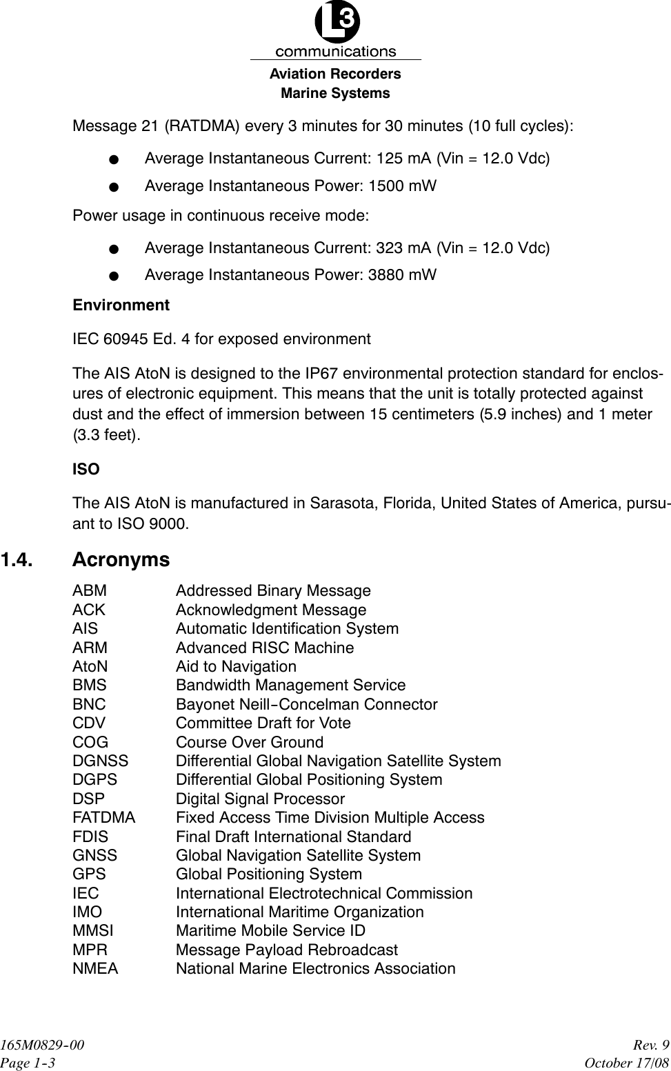 Marine SystemsAviation RecordersRev. 9October 17/08165M0829--00Page 1--3Message 21 (RATDMA) every 3 minutes for 30 minutes (10 full cycles):FAverage Instantaneous Current: 125 mA (Vin = 12.0 Vdc)FAverage Instantaneous Power: 1500 mWPower usage in continuous receive mode:FAverage Instantaneous Current: 323 mA (Vin = 12.0 Vdc)FAverage Instantaneous Power: 3880 mWEnvironmentIEC 60945 Ed. 4 for exposed environmentThe AIS AtoN is designed to the IP67 environmental protection standard for enclos-ures of electronic equipment. This means that the unit is totally protected againstdust and the effect of immersion between 15 centimeters (5.9 inches) and 1 meter(3.3 feet).ISOThe AIS AtoN is manufactured in Sarasota, Florida, United States of America, pursu-ant to ISO 9000.1.4. AcronymsABM Addressed Binary MessageACK Acknowledgment MessageAIS Automatic Identification SystemARM Advanced RISC MachineAtoN Aid to NavigationBMS Bandwidth Management ServiceBNC Bayonet Neill--Concelman ConnectorCDV Committee Draft for VoteCOG Course Over GroundDGNSS Differential Global Navigation Satellite SystemDGPS Differential Global Positioning SystemDSP Digital Signal ProcessorFATDMA Fixed Access Time Division Multiple AccessFDIS Final Draft International StandardGNSS Global Navigation Satellite SystemGPS Global Positioning SystemIEC International Electrotechnical CommissionIMO International Maritime OrganizationMMSI Maritime Mobile Service IDMPR Message Payload RebroadcastNMEA National Marine Electronics Association