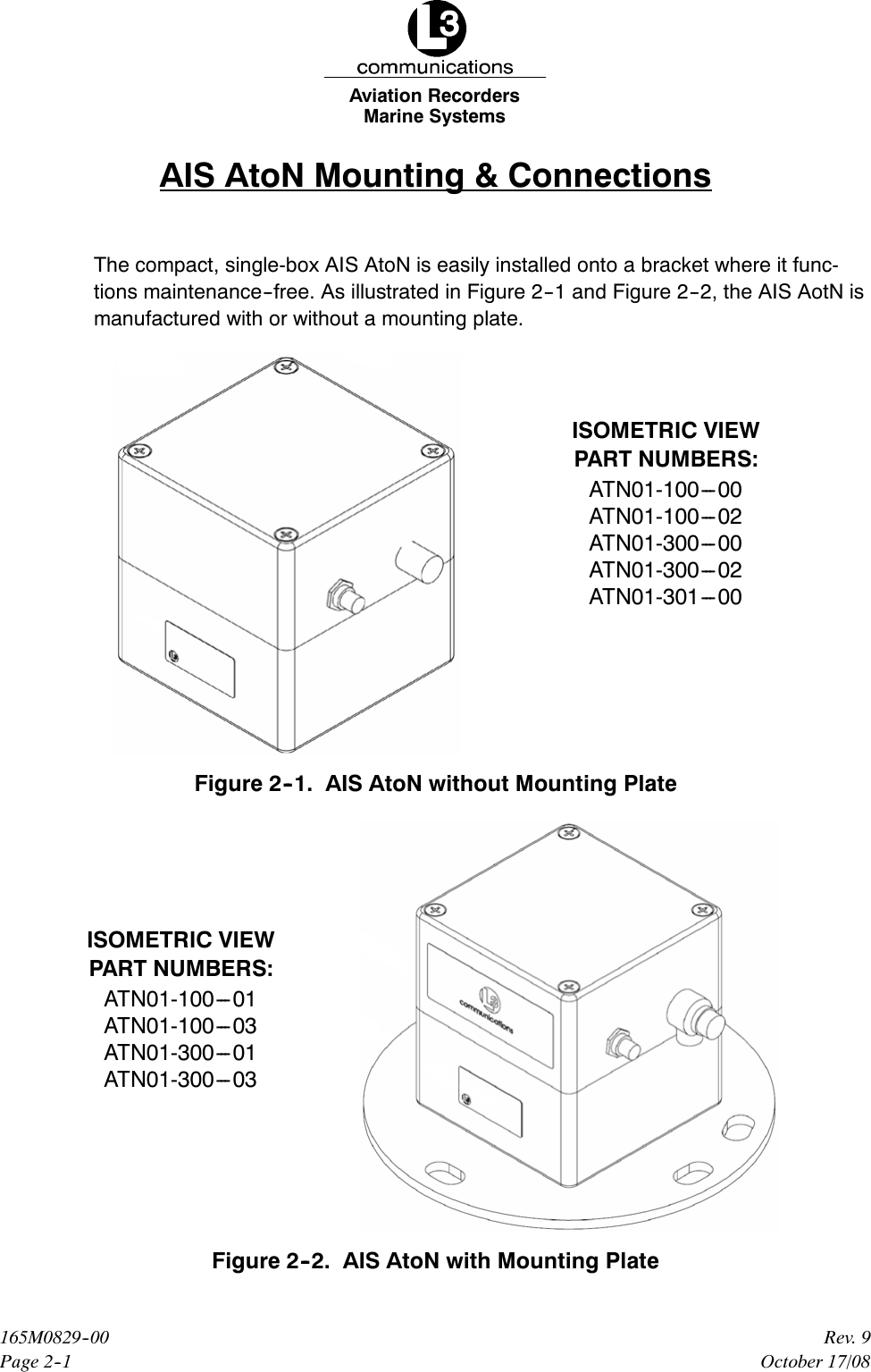 Marine SystemsAviation RecordersPage 2--1Rev. 9165M0829--00October 17/08AIS AtoN Mounting &amp; ConnectionsThe compact, single-box AIS AtoN is easily installed onto a bracket where it func-tions maintenance--free. As illustrated in Figure 2--1 and Figure 2--2, the AIS AotN ismanufactured with or without a mounting plate.ISOMETRIC VIEWPART NUMBERS:ATN01-100---00ATN01-100---02ATN01-300---00ATN01-300---02ATN01-301---00Figure 2--1. AIS AtoN without Mounting PlateISOMETRIC VIEWPART NUMBERS:ATN01-100---01ATN01-100---03ATN01-300---01ATN01-300---03Figure 2--2. AIS AtoN with Mounting Plate