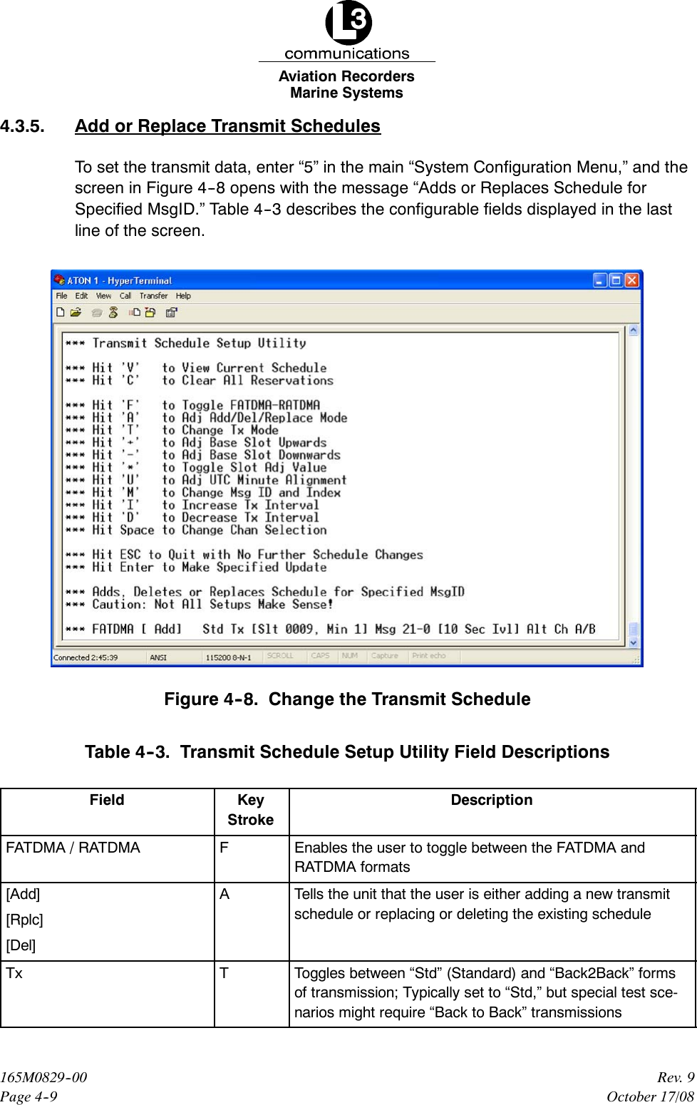 Marine SystemsAviation RecordersPage 4--9Rev. 9165M0829--00October 17/084.3.5. Add or Replace Transmit SchedulesTo set the transmit data, enter “5” in the main “System Configuration Menu,” and thescreen in Figure 4--8 opens with the message “Adds or Replaces Schedule forSpecified MsgID.” Table 4--3 describes the configurable fields displayed in the lastline of the screen.Figure 4--8. Change the Transmit ScheduleTable 4--3. Transmit Schedule Setup Utility Field DescriptionsField KeyStrokeDescriptionFATDMA / RATDMA FEnables the user to toggle between the FATDMA andRATDMA formats[Add][Rplc][Del]ATells the unit that the user is either adding a new transmitschedule or replacing or deleting the existing scheduleTx TToggles between “Std” (Standard) and “Back2Back” formsof transmission; Typically set to “Std,” but special test sce-narios might require “Back to Back” transmissions