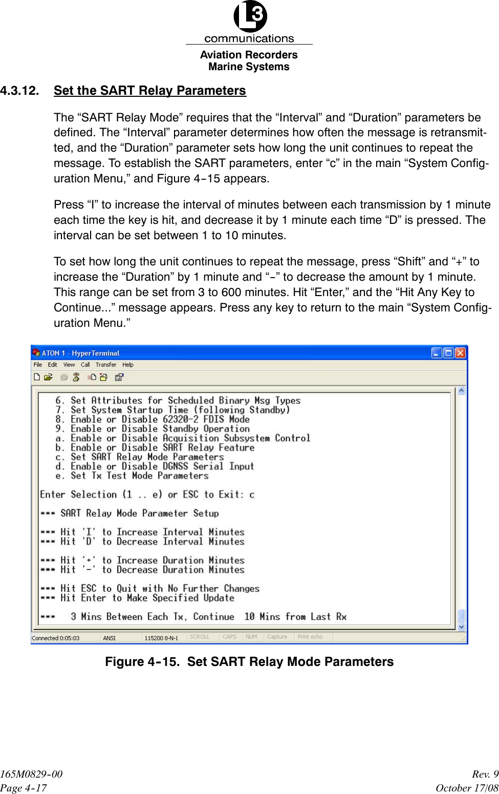 Marine SystemsAviation RecordersPage 4--17Rev. 9165M0829--00October 17/084.3.12. Set the SART Relay ParametersThe “SART Relay Mode” requires that the “Interval” and “Duration” parameters bedefined. The “Interval” parameter determines how often the message is retransmit-ted, and the “Duration” parameter sets how long the unit continues to repeat themessage. To establish the SART parameters, enter “c” in the main “System Config-uration Menu,” and Figure 4--15 appears.Press “I” to increase the interval of minutes between each transmission by 1 minuteeach time the key is hit, and decrease it by 1 minute each time “D” is pressed. Theinterval can be set between 1 to 10 minutes.To set how long the unit continues to repeat the message, press “Shift” and “+” toincrease the “Duration” by 1 minute and “--” to decrease the amount by 1 minute.This range can be set from 3 to 600 minutes. Hit “Enter,” and the “Hit Any Key toContinue...” message appears. Press any key to return to the main “System Config-uration Menu.”Figure 4--15. Set SART Relay Mode Parameters