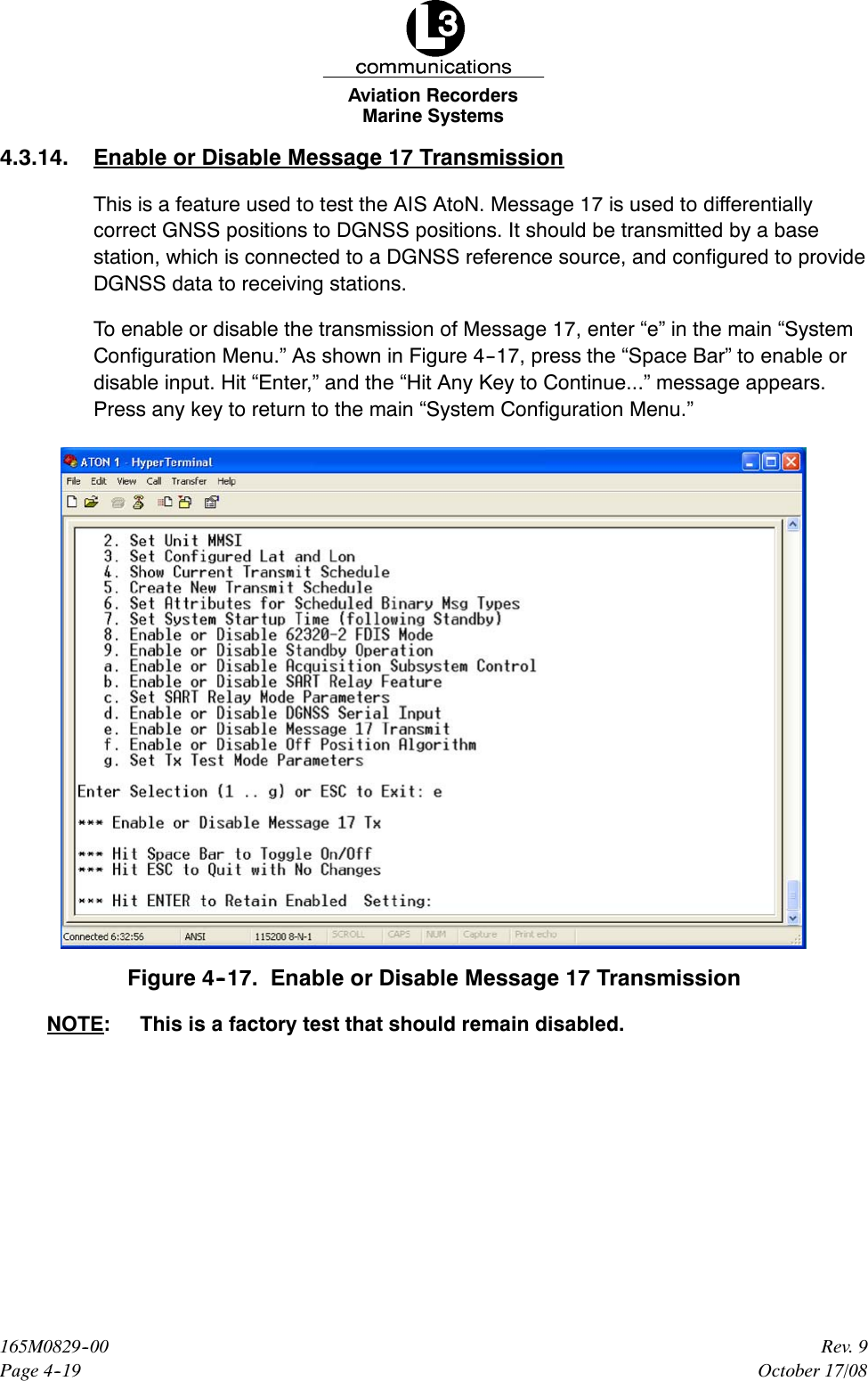 Marine SystemsAviation RecordersPage 4--19Rev. 9165M0829--00October 17/084.3.14. Enable or Disable Message 17 TransmissionThis is a feature used to test the AIS AtoN. Message 17 is used to differentiallycorrect GNSS positions to DGNSS positions. It should be transmitted by a basestation, which is connected to a DGNSS reference source, and configured to provideDGNSS data to receiving stations.To enable or disable the transmission of Message 17, enter “e” in the main “SystemConfiguration Menu.” As shown in Figure 4--17, press the “Space Bar” to enable ordisable input. Hit “Enter,” and the “Hit Any Key to Continue...” message appears.Press any key to return to the main “System Configuration Menu.”Figure 4--17. Enable or Disable Message 17 TransmissionNOTE: This is a factory test that should remain disabled.