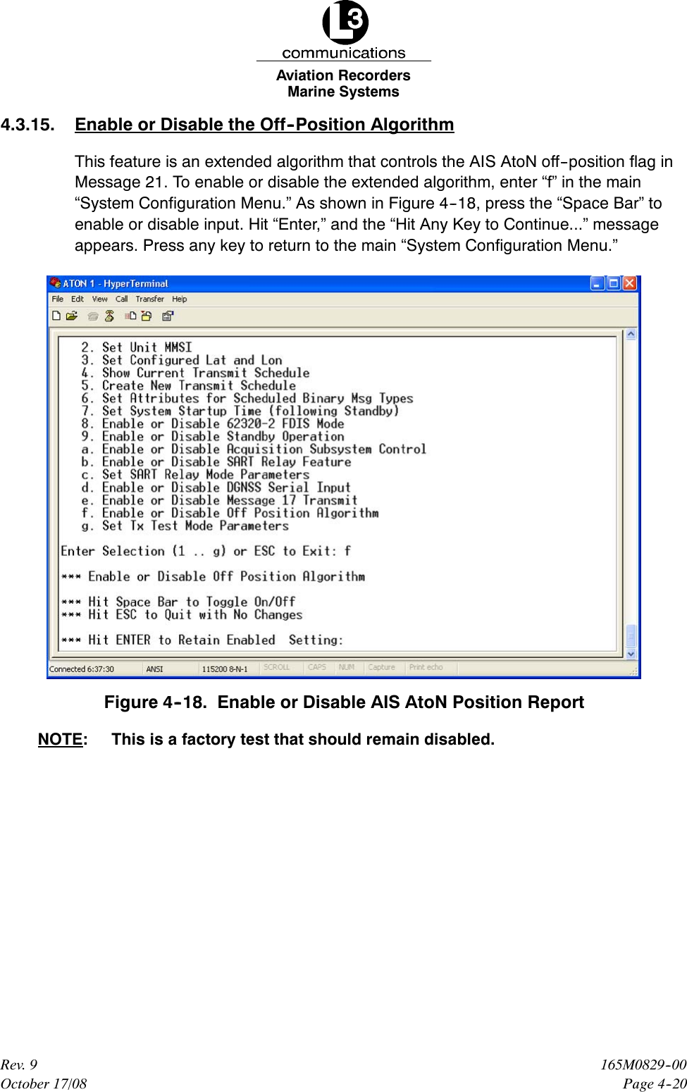 Marine SystemsAviation RecordersPage 4--20165M0829--00Rev. 9October 17/084.3.15. Enable or Disable the Off--Position AlgorithmThis feature is an extended algorithm that controls the AIS AtoN off--position flag inMessage 21. To enable or disable the extended algorithm, enter “f” in the main“System Configuration Menu.” As shown in Figure 4--18, press the “Space Bar” toenable or disable input. Hit “Enter,” and the “Hit Any Key to Continue...” messageappears. Press any key to return to the main “System Configuration Menu.”Figure 4--18. Enable or Disable AIS AtoN Position ReportNOTE: This is a factory test that should remain disabled.