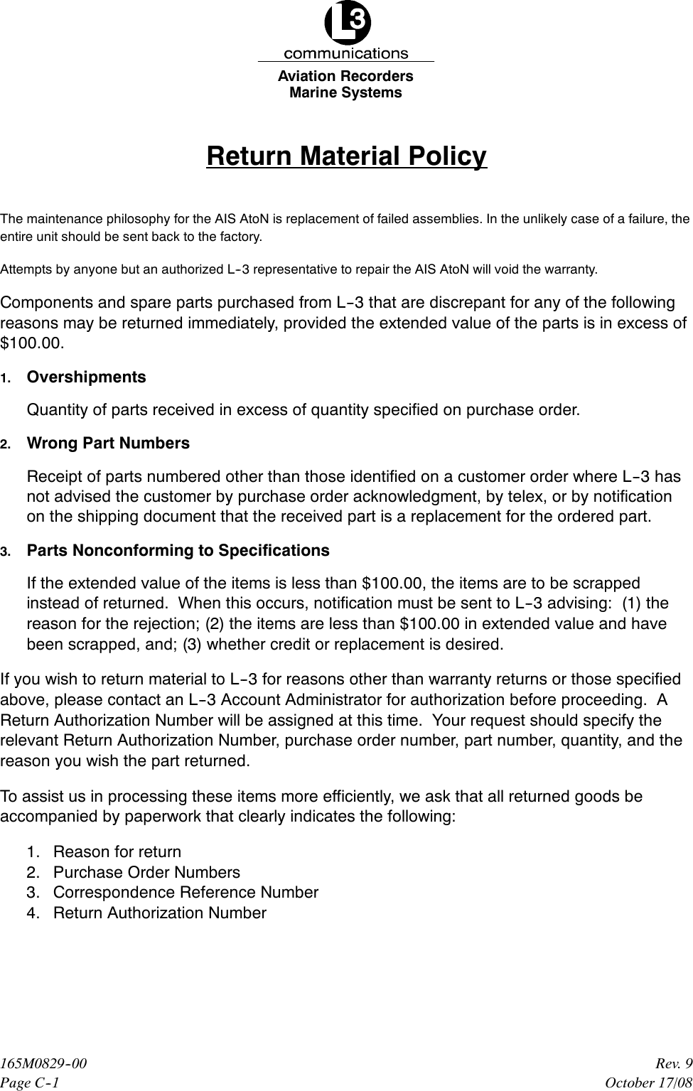 Marine SystemsAviation RecordersPage C--1Rev. 9165M0829--00October 17/08Return Material PolicyThe maintenance philosophy for the AIS AtoN is replacement of failed assemblies. In the unlikely case of a failure, theentire unit should be sent back to the factory.Attempts by anyone but an authorized L--3 representative to repair the AIS AtoN will void the warranty.Components and spare parts purchased from L--3 that are discrepant for any of the followingreasons may be returned immediately, provided the extended value of the parts is in excess of$100.00.1. OvershipmentsQuantity of parts received in excess of quantity specified on purchase order.2. Wrong Part NumbersReceipt of parts numbered other than those identified on a customer order where L--3 hasnot advised the customer by purchase order acknowledgment, by telex, or by notificationon the shipping document that the received part is a replacement for the ordered part.3. Parts Nonconforming to SpecificationsIf the extended value of the items is less than $100.00, the items are to be scrappedinstead of returned. When this occurs, notification must be sent to L--3 advising: (1) thereason for the rejection; (2) the items are less than $100.00 in extended value and havebeen scrapped, and; (3) whether credit or replacement is desired.If you wish to return material to L--3 for reasons other than warranty returns or those specifiedabove, please contact an L--3 Account Administrator for authorization before proceeding. AReturn Authorization Number will be assigned at this time. Your request should specify therelevant Return Authorization Number, purchase order number, part number, quantity, and thereason you wish the part returned.To assist us in processing these items more efficiently, we ask that all returned goods beaccompanied by paperwork that clearly indicates the following:1. Reason for return2. Purchase Order Numbers3. Correspondence Reference Number4. Return Authorization Number