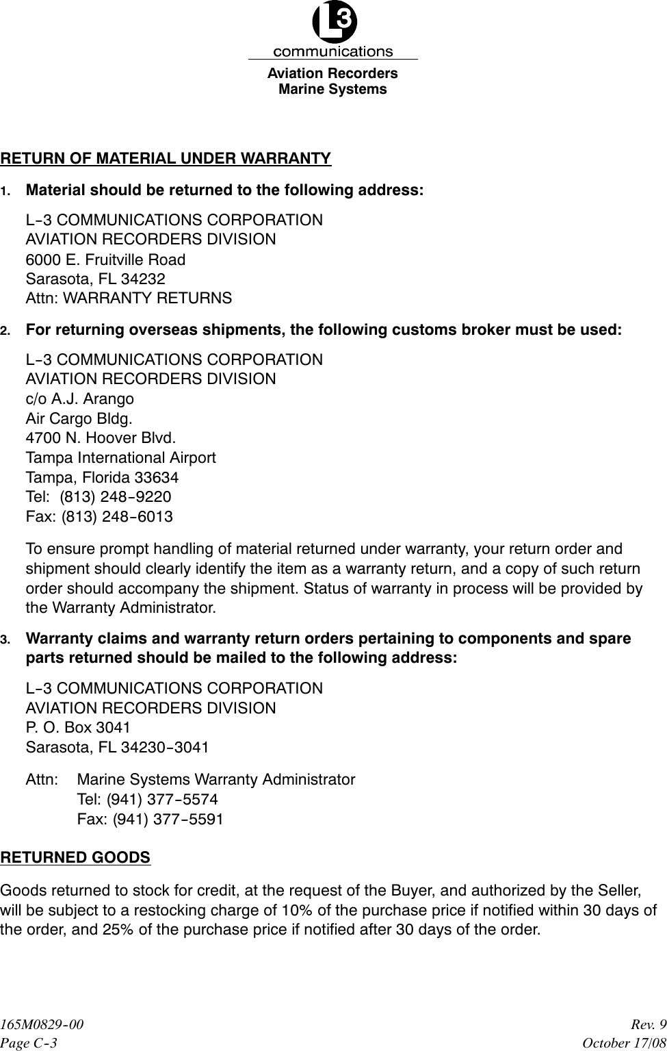 Marine SystemsAviation RecordersPage C--3Rev. 9165M0829--00October 17/08RETURN OF MATERIAL UNDER WARRANTY1. Material should be returned to the following address:L--3 COMMUNICATIONS CORPORATIONAVIATION RECORDERS DIVISION6000 E. Fruitville RoadSarasota, FL 34232Attn: WARRANTY RETURNS2. For returning overseas shipments, the following customs broker must be used:L--3 COMMUNICATIONS CORPORATIONAVIATION RECORDERS DIVISIONc/o A.J. ArangoAir Cargo Bldg.4700 N. Hoover Blvd.Tampa International AirportTampa, Florida 33634Tel: (813) 248--9220Fax: (813) 248--6013To ensure prompt handling of material returned under warranty, your return order andshipment should clearly identify the item as a warranty return, and a copy of such returnorder should accompany the shipment. Status of warranty in process will be provided bythe Warranty Administrator.3. Warranty claims and warranty return orders pertaining to components and spareparts returned should be mailed to the following address:L--3 COMMUNICATIONS CORPORATIONAVIATION RECORDERS DIVISIONP. O. Box 3041Sarasota, FL 34230--3041Attn: Marine Systems Warranty AdministratorTel: (941) 377--5574Fax: (941) 377--5591RETURNED GOODSGoods returned to stock for credit, at the request of the Buyer, and authorized by the Seller,will be subject to a restocking charge of 10% of the purchase price if notified within 30 days ofthe order, and 25% of the purchase price if notified after 30 days of the order.