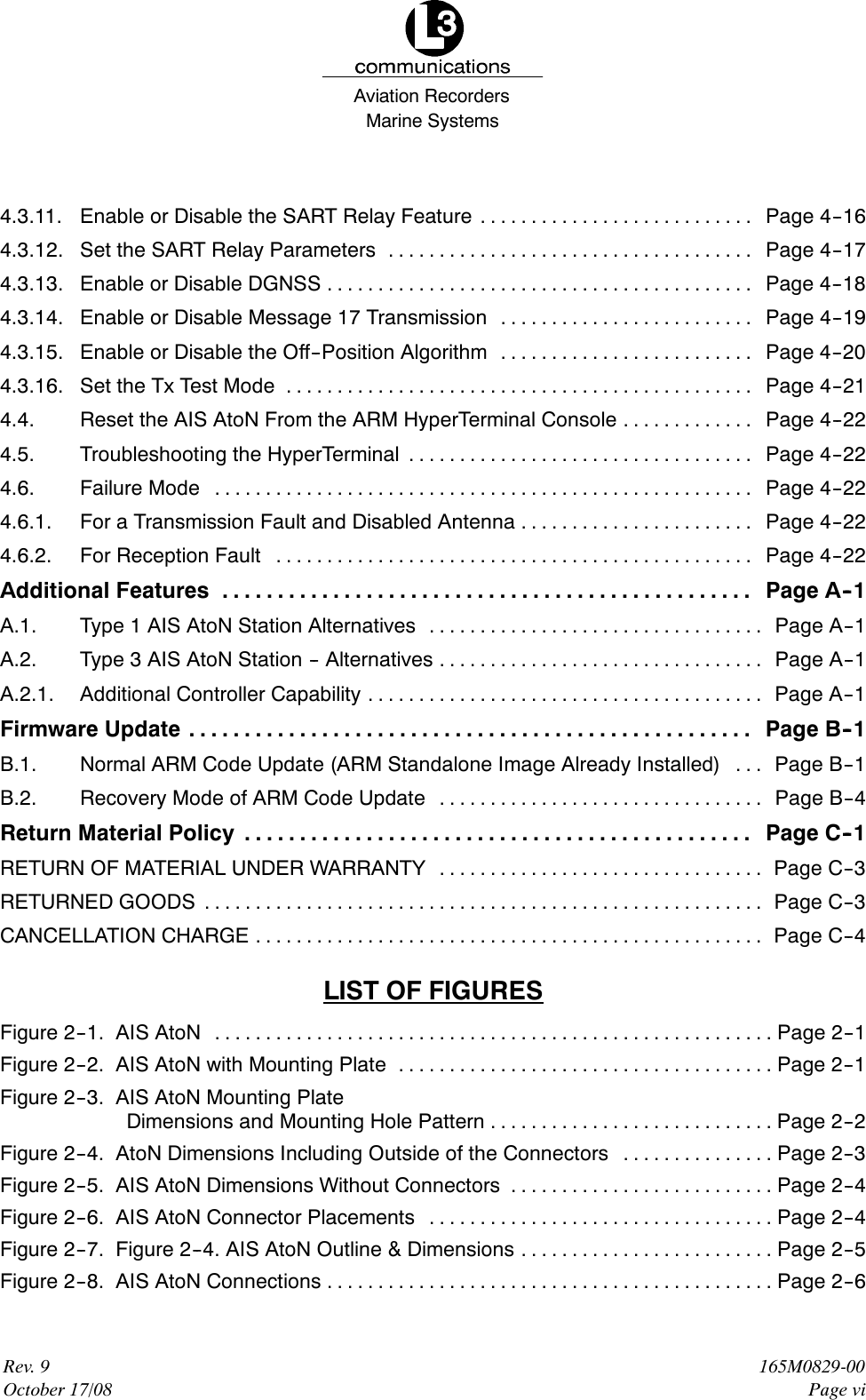 Marine SystemsAviation RecordersRev. 9October 17/08165M0829-00Page vi4.3.11. Enable or Disable the SART Relay Feature Page 4--16...........................4.3.12. Set the SART Relay Parameters Page 4--17....................................4.3.13. Enable or Disable DGNSS Page 4--18..........................................4.3.14. Enable or Disable Message 17 Transmission Page 4--19.........................4.3.15. Enable or Disable the Off--Position Algorithm Page 4--20.........................4.3.16. Set the Tx Test Mode Page 4--21..............................................4.4. Reset the AIS AtoN From the ARM HyperTerminal Console Page 4--22.............4.5. Troubleshooting the HyperTerminal Page 4--22..................................4.6. Failure Mode Page 4--22.....................................................4.6.1. For a Transmission Fault and Disabled Antenna Page 4--22.......................4.6.2. For Reception Fault Page 4--22...............................................Additional Features Page A--1................................................A.1. Type 1 AIS AtoN Station Alternatives Page A--1.................................A.2. Type 3 AIS AtoN Station -- Alternatives Page A--1................................A.2.1. Additional Controller Capability Page A--1.......................................Firmware Update Page B--1...................................................B.1. Normal ARM Code Update (ARM Standalone Image Already Installed) Page B--1...B.2. Recovery Mode of ARM Code Update Page B--4................................Return Material Policy Page C--1..............................................RETURN OF MATERIAL UNDER WARRANTY Page C--3................................RETURNED GOODS Page C--3.......................................................CANCELLATION CHARGE Page C--4..................................................LIST OF FIGURESFigure 2--1. AIS AtoN Page 2--1.......................................................Figure 2--2. AIS AtoN with Mounting Plate Page 2--1.....................................Figure 2--3. AIS AtoN Mounting PlateDimensions and Mounting Hole Pattern Page 2--2............................Figure 2--4. AtoN Dimensions Including Outside of the Connectors Page 2--3...............Figure 2--5. AIS AtoN Dimensions Without Connectors Page 2--4..........................Figure 2--6. AIS AtoN Connector Placements Page 2--4..................................Figure 2--7. Figure 2--4. AIS AtoN Outline &amp; Dimensions Page 2--5.........................Figure 2--8. AIS AtoN Connections Page 2--6............................................