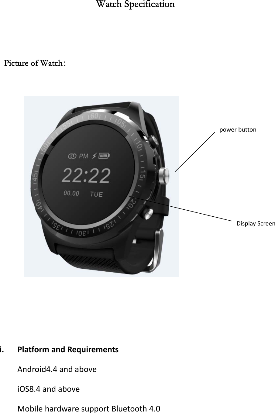 Watch Specification   Picture of Watch：     i. PlatformandRequirementsAndroid4.4andaboveiOS8.4andaboveMobilehardwaresupportBluetooth4.0powerbuttonDisplayScreen