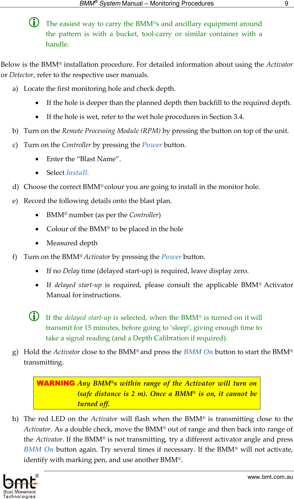  BMM® System Manual – Monitoring Procedures 9  www.bmt.com.au  The easiest way to carry the BMM®s and ancillary equipment around the  pattern  is  with  a  bucket,  tool-carry  or  similar  container  with  a handle.   Below is the BMM® installation procedure. For detailed information about using the Activator or Detector, refer to the respective user manuals. a) Locate the first monitoring hole and check depth.   If the hole is deeper than the planned depth then backfill to the required depth.  If the hole is wet, refer to the wet hole procedures in Section 3.4. b) Turn on the Remote Processing Module (RPM) by pressing the button on top of the unit. c) Turn on the Controller by pressing the Power button.  Enter the “Blast Name”.  Select Install. d) Choose the correct BMM® colour you are going to install in the monitor hole. e) Record the following details onto the blast plan.  BMM® number (as per the Controller)  Colour of the BMM® to be placed in the hole   Measured depth  f) Turn on the BMM® Activator by pressing the Power button.   If no Delay time (delayed start-up) is required, leave display zero.   If  delayed  start-up  is  required,  please  consult  the  applicable  BMM®  Activator Manual for instructions.    If the delayed start-up is selected, when the BMM® is turned on it will transmit for 15 minutes, before going to ‘sleep’, giving enough time to take a signal reading (and a Depth Calibration if required). g) Hold the Activator close to the BMM® and press the BMM On button to start the BMM® transmitting.  WARNING Any BMM®s within  range of  the  Activator will  turn  on (safe distance is 2 m). Once a BMM® is on, it cannot be turned off. h) The  red  LED on  the  Activator  will flash  when the  BMM®  is  transmitting  close  to the Activator. As a double check, move the BMM® out of range and then back into range of the Activator. If the BMM® is not transmitting, try a different activator angle and press BMM On button again. Try several times if necessary. If the BMM® will not activate, identify with marking pen, and use another BMM®.  