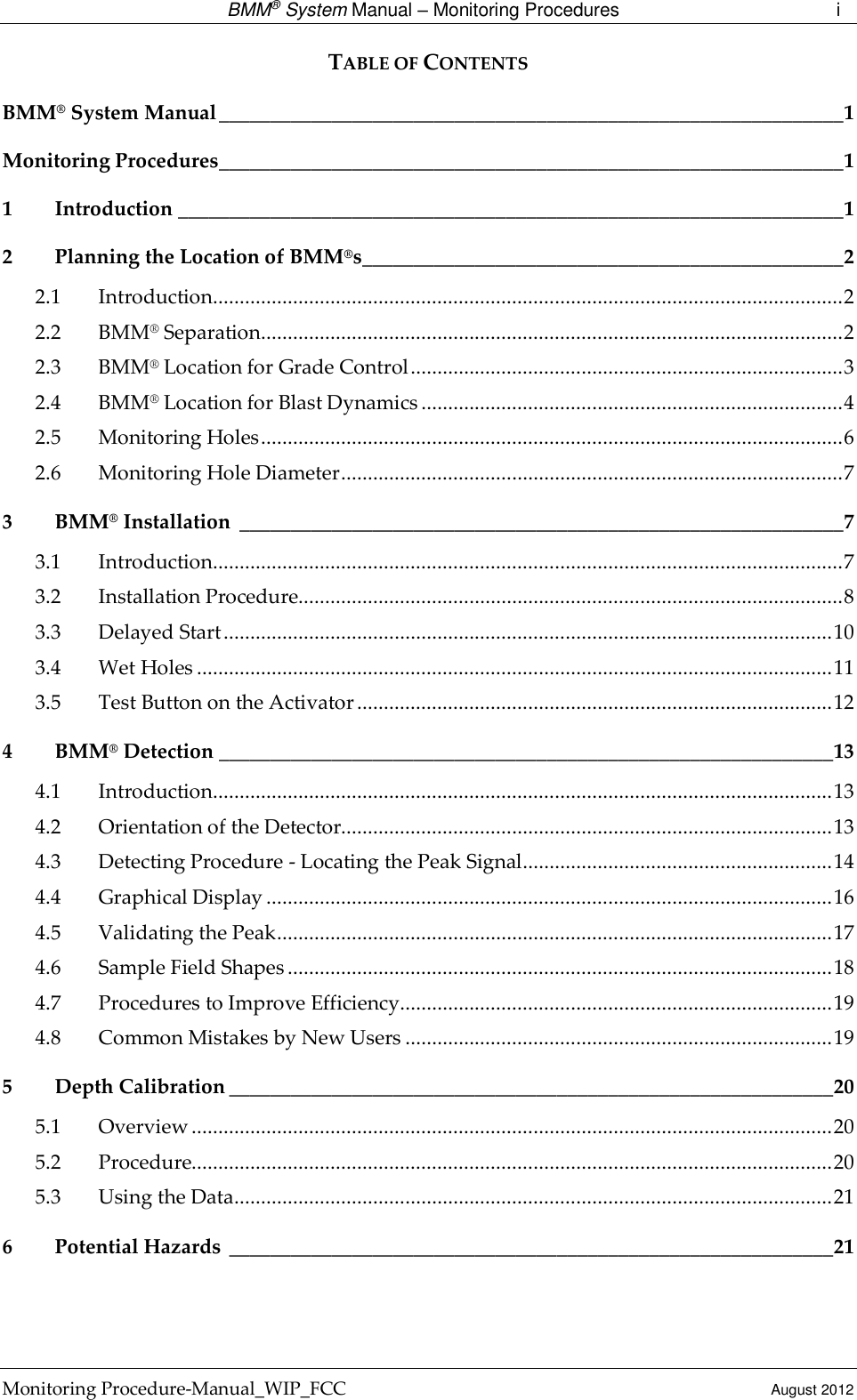  BMM® System Manual – Monitoring Procedures  i Monitoring Procedure-Manual_WIP_FCC  August 2012 TABLE OF CONTENTS BMM® System Manual _____________________________________________________________ 1 Monitoring Procedures _____________________________________________________________ 1 1 Introduction _________________________________________________________________ 1 2 Planning the Location of BMM®s _______________________________________________ 2 2.1 Introduction ...................................................................................................................... 2 2.2 BMM® Separation ............................................................................................................. 2 2.3 BMM® Location for Grade Control ................................................................................. 3 2.4 BMM® Location for Blast Dynamics ............................................................................... 4 2.5 Monitoring Holes ............................................................................................................. 6 2.6 Monitoring Hole Diameter .............................................................................................. 7 3 BMM® Installation  ___________________________________________________________ 7 3.1 Introduction ...................................................................................................................... 7 3.2 Installation Procedure...................................................................................................... 8 3.3 Delayed Start .................................................................................................................. 10 3.4 Wet Holes ....................................................................................................................... 11 3.5 Test Button on the Activator ......................................................................................... 12 4 BMM® Detection ____________________________________________________________ 13 4.1 Introduction .................................................................................................................... 13 4.2 Orientation of the Detector............................................................................................ 13 4.3 Detecting Procedure - Locating the Peak Signal .......................................................... 14 4.4 Graphical Display .......................................................................................................... 16 4.5 Validating the Peak ........................................................................................................ 17 4.6 Sample Field Shapes ...................................................................................................... 18 4.7 Procedures to Improve Efficiency................................................................................. 19 4.8 Common Mistakes by New Users ................................................................................ 19 5 Depth Calibration ___________________________________________________________ 20 5.1 Overview ........................................................................................................................ 20 5.2 Procedure........................................................................................................................ 20 5.3 Using the Data ................................................................................................................ 21 6 Potential Hazards  ___________________________________________________________ 21  