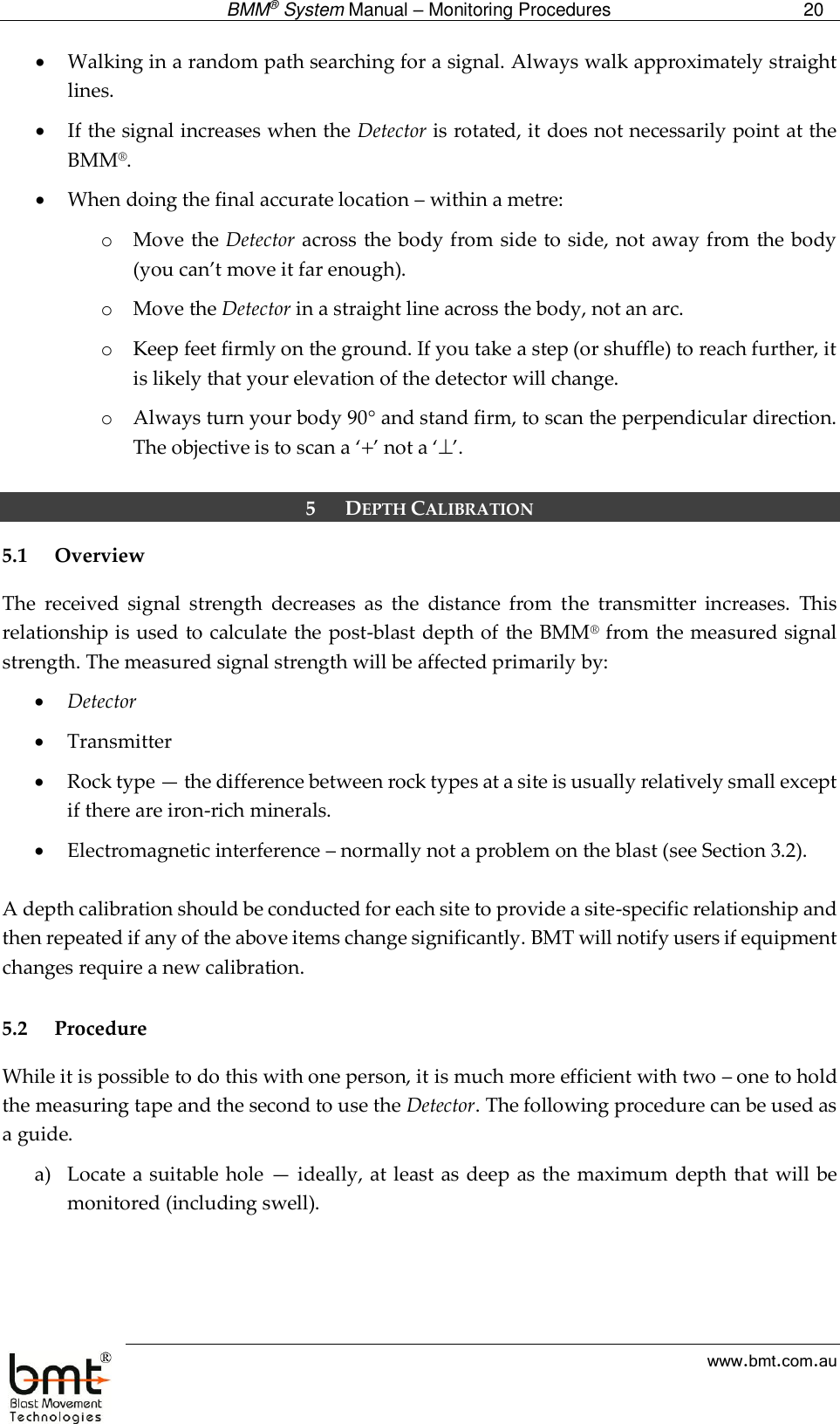  BMM® System Manual – Monitoring Procedures 20  www.bmt.com.au  Walking in a random path searching for a signal. Always walk approximately straight lines.  If the signal increases when the Detector is rotated, it does not necessarily point at the BMM®.   When doing the final accurate location – within a metre: o Move the Detector across the body from side to side, not away from the body (you can’t move it far enough). o Move the Detector in a straight line across the body, not an arc. o Keep feet firmly on the ground. If you take a step (or shuffle) to reach further, it is likely that your elevation of the detector will change.  o Always turn your body 90 and stand firm, to scan the perpendicular direction. The objective is to scan a ‘’ not a ‘’.  5 DEPTH CALIBRATION 5.1 Overview The  received  signal  strength  decreases  as  the  distance  from  the  transmitter  increases.  This relationship is used to calculate the post-blast depth of the BMM® from the measured signal strength. The measured signal strength will be affected primarily by:  Detector  Transmitter  Rock type — the difference between rock types at a site is usually relatively small except if there are iron-rich minerals.  Electromagnetic interference – normally not a problem on the blast (see Section 3.2).  A depth calibration should be conducted for each site to provide a site-specific relationship and then repeated if any of the above items change significantly. BMT will notify users if equipment changes require a new calibration.  5.2 Procedure While it is possible to do this with one person, it is much more efficient with two – one to hold the measuring tape and the second to use the Detector. The following procedure can be used as a guide.  a) Locate a suitable hole  — ideally, at least as deep as the maximum depth that will be monitored (including swell). 