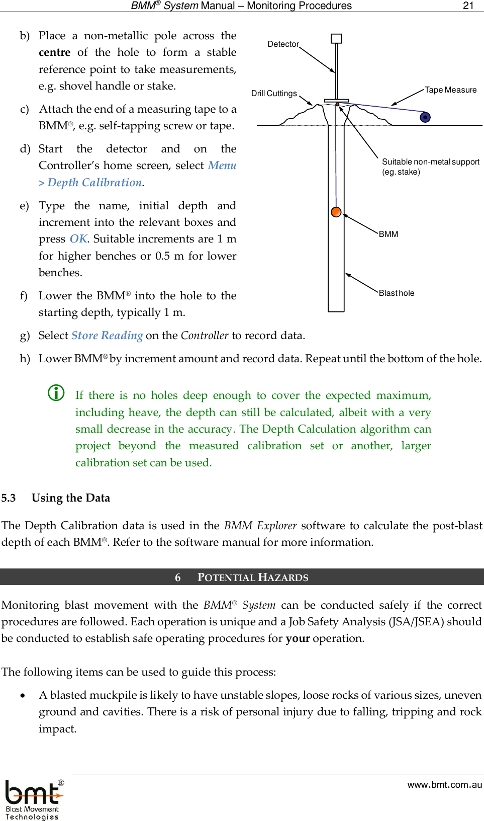  BMM® System Manual – Monitoring Procedures 21  www.bmt.com.au b) Place  a  non-metallic  pole  across  the centre  of  the  hole  to  form  a  stable reference point to take measurements, e.g. shovel handle or stake.  c) Attach the end of a measuring tape to a BMM®, e.g. self-tapping screw or tape.  d) Start  the  detector  and  on  the Controller’s home screen, select  Menu &gt; Depth Calibration.  e) Type  the  name,  initial  depth  and increment into the relevant boxes  and press OK. Suitable increments are 1 m for higher  benches  or 0.5  m for lower benches. f) Lower the BMM®  into  the hole to  the starting depth, typically 1 m. g) Select Store Reading on the Controller to record data. h) Lower BMM® by increment amount and record data. Repeat until the bottom of the hole.    If  there  is  no  holes  deep  enough  to  cover  the  expected  maximum, including heave, the  depth can still be calculated, albeit with a very small decrease in the accuracy. The Depth Calculation algorithm can project  beyond  the  measured  calibration  set  or  another,  larger calibration set can be used.  5.3 Using the Data The Depth Calibration data is used in the  BMM Explorer software to calculate the post-blast depth of each BMM®. Refer to the software manual for more information.  6 POTENTIAL HAZARDS Monitoring  blast  movement  with  the  BMM®  System  can  be  conducted  safely  if  the  correct procedures are followed. Each operation is unique and a Job Safety Analysis (JSA/JSEA) should be conducted to establish safe operating procedures for your operation.   The following items can be used to guide this process:  A blasted muckpile is likely to have unstable slopes, loose rocks of various sizes, uneven ground and cavities. There is a risk of personal injury due to falling, tripping and rock impact. Tape MeasureDetectorBMMSuitable non-metal support(eg. stake)Blast holeDrill Cuttings