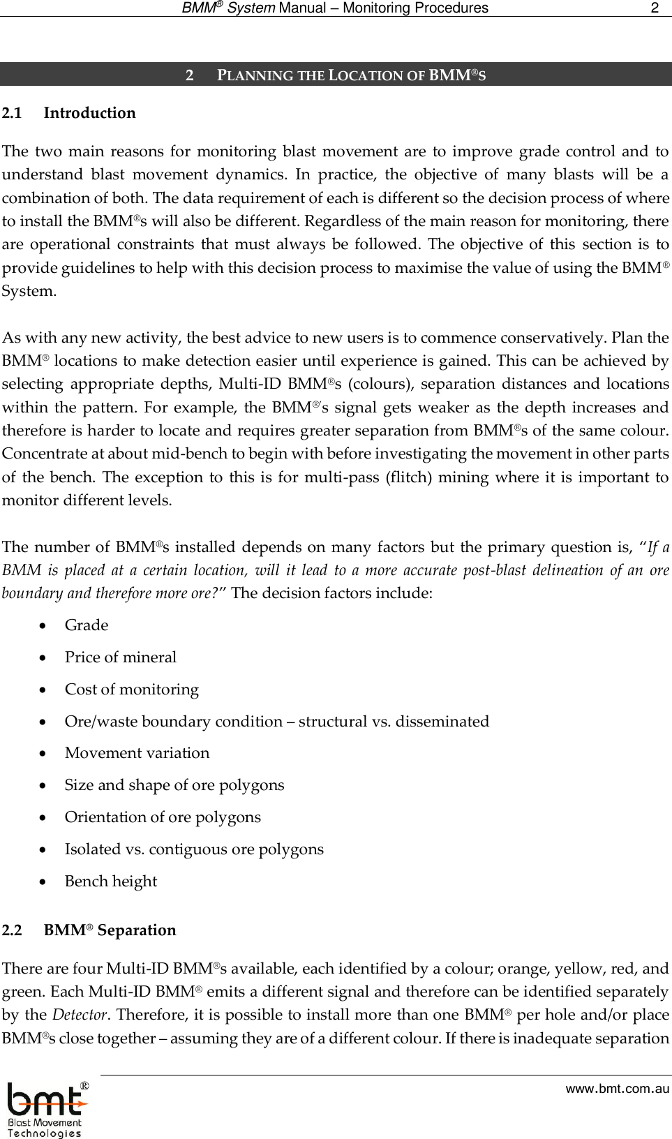  BMM® System Manual – Monitoring Procedures 2  www.bmt.com.au  2 PLANNING THE LOCATION OF BMM®S 2.1 Introduction The  two  main reasons  for  monitoring  blast movement  are  to improve  grade  control  and  to understand  blast  movement  dynamics.  In  practice,  the  objective  of  many  blasts  will  be  a combination of both. The data requirement of each is different so the decision process of where to install the BMM®s will also be different. Regardless of the main reason for monitoring, there are  operational  constraints  that  must  always  be followed.  The objective  of  this  section  is  to provide guidelines to help with this decision process to maximise the value of using the BMM® System.   As with any new activity, the best advice to new users is to commence conservatively. Plan the BMM® locations to make detection easier until experience is gained. This can be achieved by selecting  appropriate  depths,  Multi-ID  BMM®s  (colours),  separation  distances  and locations within the pattern.  For example,  the  BMM®’s  signal  gets weaker  as  the  depth  increases  and therefore is harder to locate and requires greater separation from BMM®s of the same colour. Concentrate at about mid-bench to begin with before investigating the movement in other parts of  the  bench.  The  exception  to this is for multi-pass  (flitch) mining where  it is important to monitor different levels.  The number of  BMM®s installed depends on many factors but the primary question is, “If a BMM is  placed  at  a  certain location,  will  it  lead  to a  more  accurate post-blast  delineation  of  an  ore boundary and therefore more ore?” The decision factors include:  Grade   Price of mineral   Cost of monitoring   Ore/waste boundary condition – structural vs. disseminated   Movement variation   Size and shape of ore polygons   Orientation of ore polygons   Isolated vs. contiguous ore polygons   Bench height  2.2 BMM® Separation There are four Multi-ID BMM®s available, each identified by a colour; orange, yellow, red, and green. Each Multi-ID BMM® emits a different signal and therefore can be identified separately by the Detector. Therefore, it is possible to install more than one BMM® per hole and/or place BMM®s close together – assuming they are of a different colour. If there is inadequate separation 