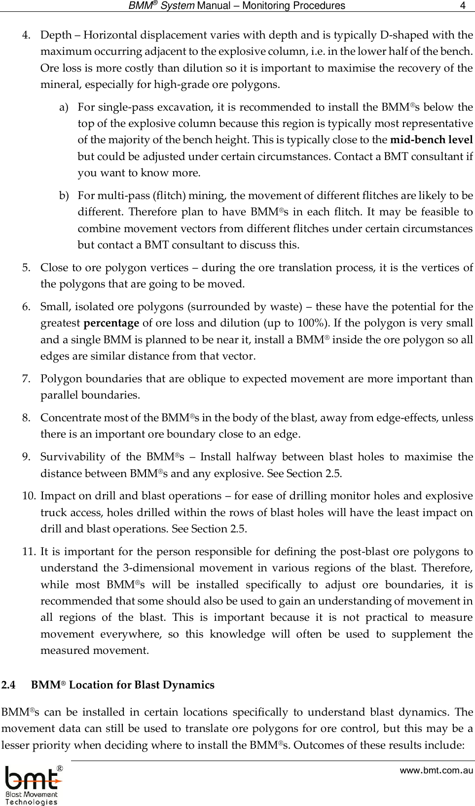  BMM® System Manual – Monitoring Procedures 4  www.bmt.com.au 4. Depth – Horizontal displacement varies with depth and is typically D-shaped with the maximum occurring adjacent to the explosive column, i.e. in the lower half of the bench. Ore loss is more costly than dilution so it is important to maximise the recovery of the mineral, especially for high-grade ore polygons. a) For single-pass excavation, it is recommended to install the BMM®s below the top of the explosive column because this region is typically most representative of the majority of the bench height. This is typically close to the mid-bench level but could be adjusted under certain circumstances. Contact a BMT consultant if you want to know more.  b) For multi-pass (flitch) mining, the movement of different flitches are likely to be different.  Therefore  plan  to  have  BMM®s in  each flitch.  It  may be  feasible to combine movement vectors from different flitches under certain circumstances but contact a BMT consultant to discuss this. 5. Close to ore polygon vertices – during the ore translation process, it is the vertices of the polygons that are going to be moved. 6. Small, isolated ore polygons (surrounded by waste) – these have the potential for the greatest percentage of ore loss and dilution (up to 100%). If the polygon is very small and a single BMM is planned to be near it, install a BMM® inside the ore polygon so all edges are similar distance from that vector. 7. Polygon boundaries that are oblique to expected movement are more important than parallel boundaries.  8. Concentrate most of the BMM®s in the body of the blast, away from edge-effects, unless there is an important ore boundary close to an edge.  9. Survivability  of  the  BMM®s  –  Install  halfway  between  blast  holes  to  maximise  the distance between BMM®s and any explosive. See Section 2.5. 10. Impact on drill and blast operations – for ease of drilling monitor holes and explosive truck access, holes drilled within the rows of blast holes will have the least impact on drill and blast operations. See Section 2.5. 11. It is important for the person responsible for defining the post-blast ore polygons to understand  the  3-dimensional  movement  in  various  regions  of  the  blast.  Therefore, while  most  BMM®s  will  be  installed  specifically  to  adjust  ore  boundaries,  it  is recommended that some should also be used to gain an understanding of movement in all  regions  of  the  blast.  This  is  important  because  it  is  not  practical  to  measure movement  everywhere,  so  this  knowledge  will  often  be  used  to  supplement  the measured movement.  2.4 BMM® Location for Blast Dynamics BMM®s  can  be  installed  in  certain  locations  specifically  to  understand  blast  dynamics.  The movement data can still be used to translate ore polygons for ore control, but this may be a lesser priority when deciding where to install the BMM®s. Outcomes of these results include: 