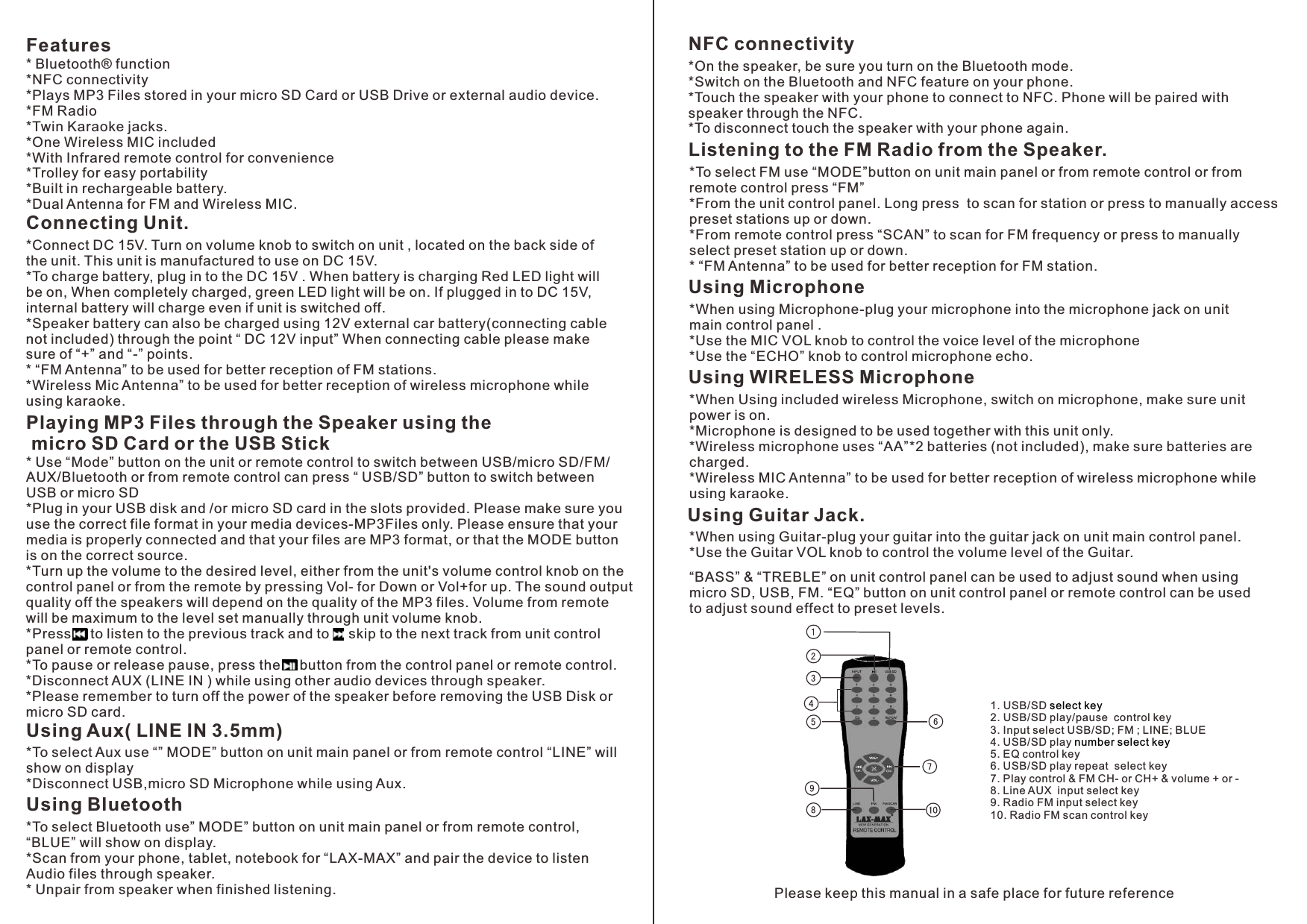 * Bluetooth® function*NFC connectivity*Plays MP3 Files stored in your micro SD Card or USB Drive or external audio device.*FM Radio *Twin Karaoke jacks.*One Wireless MIC included*With Infrared remote control for convenience*Trolley for easy portability*Built in rechargeable battery.*Dual Antenna for FM and Wireless MIC.FeaturesPlaying MP3 Files through the Speaker using the micro SD Card or the USB Stick*To select Aux use “” MODE” button on unit main panel or from remote control “LINE” will show on display*Disconnect USB,micro SD Microphone while using Aux.*To select Bluetooth use” MODE” button on unit main panel or from remote control, “BLUE” will show on display.*Scan from your phone, tablet, notebook for “LAX-MAX” and pair the device to listen Audio files through speaker.* Unpair from speaker when finished listening. Using Aux( LINE IN 3.5mm)*Connect DC 15V. Turn on volume knob to switch on unit , located on the back side of the unit. This unit is manufactured to use on DC 15V.*To charge battery, plug in to the DC 15V . When battery is charging Red LED light will be on, When completely charged, green LED light will be on. If plugged in to DC 15V, internal battery will charge even if unit is switched off.  *Speaker battery can also be charged using 12V external car battery(connecting cable not included) through the point “ DC 12V input” When connecting cable please make sure of “+” and “-” points.* “FM Antenna” to be used for better reception of FM stations.*Wireless Mic Antenna” to be used for better reception of wireless microphone while using karaoke.Connecting Unit.Using Bluetooth* Use “Mode” button on the unit or remote control to switch between USB/ /FM/AUX/Bluetooth or from remote control can press “ USB/SD” button to switch between USB or micro SD*Plug in your USB disk and /or micro SD card in the slots provided. Please make sure you use the correct file format in your media devices-MP3Files only. Please ensure that your media is properly connected and that your files are MP3 format, or that the MODE button is on the correct source.*Turn up the volume to the desired level, either from the unit&apos;s volume control knob on the control panel or from the remote by pressing Vol- for Down or Vol+for up. The sound output quality off the speakers will depend on the quality of the MP3 files. Volume from remote will be maximum to the level set manually through unit volume knob.*Press     to listen to the previous track and to     skip to the next track from unit control panel or remote control.*To pause or release pause, press the     button from the control panel or remote control.*Disconnect AUX (LINE IN ) while using other audio devices through speaker.*Please remember to turn off the power of the speaker before removing the USB Disk or micro SD card.micro SDNFC connectivity*On the speaker, be sure you turn on the Bluetooth mode.*Switch on the Bluetooth and NFC feature on your phone.*Touch the speaker with your phone to connect to NFC. Phone will be paired with speaker through the NFC.*To disconnect touch the speaker with your phone again. Listening to the FM Radio from the Speaker.*To select FM use “MODE”button on unit main panel or from remote control or from remote control press “FM”*From the unit control panel. Long press  to scan for station or press to manually access preset stations up or down.*From remote control press “SCAN” to scan for FM frequency or press to manually select preset station up or down.* “FM Antenna” to be used for better reception for FM station.Using Microphone*When using Microphone-plug your microphone into the microphone jack on unit main control panel . *Use the MIC VOL knob to control the voice level of the microphone*Use the “ECHO” knob to control microphone echo.*When Using included wireless Microphone, switch on microphone, make sure unit power is on.*Microphone is designed to be used together with this unit only.*Wireless microphone uses “AA”*2 batteries (not included), make sure batteries are charged.*Wireless MIC Antenna” to be used for better reception of wireless microphone while using karaoke.Using WIRELESS MicrophoneUsing Guitar Jack.*When using Guitar-plug your guitar into the guitar jack on unit main control panel.*Use the Guitar VOL knob to control the volume level of the Guitar.“BASS” &amp; “TREBLE” on unit control panel can be used to adjust sound when using micro SD, USB, FM. “EQ” button on unit control panel or remote control can be used to adjust sound effect to preset levels.Please keep this manual in a safe place for future reference 1. USB/SD 2.   3. select keynumber select key  USB/SD play/pause  control keyInput select USB/SD; FM ; LINE; BLUE  4. USB/SD play 5. EQ control key6. USB/SD play repeat  select key7. Play control &amp; FM CH- or CH+ &amp; volume + or -   8. Line AUX  input select key  9. Radio FM input select key10. Radio FM scan control key