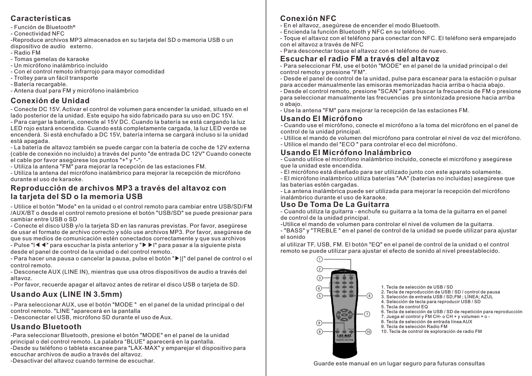 Características- Función de Bluetooth- Conectividad NFC-Reproduce archivos MP3 almacenados en su tarjeta del SD o memoria USB o un dispositivo de audio   externo.- Radio FM- Tomas gemelas de karaoke - Un micrófono inalámbrico incluido- Con el control remoto infrarrojo para mayor comodidad- Trolley para un fácil transporte- Batería recargable.- Antena dual para FM y micrófono inalámbrico ®Conexión de Unidad - lado posterior de la unidad. Este equipo ha sido fabricado para su uso en DC 15V.- Para cargar la batería, conecte al 15V DC. Cuando la batería se está cargando la luz LED rojo estará encendida. Cuando está completamente cargada, la luz LED verde se encenderá. Si está enchufado a DC 15V, batería interna se cargará incluso si la unidad está apagada.- La batería de altavoz también se puede cargar con la batería de coche de 12V externa (cable de conexión no incluido) a través del punto &quot;de entrada DC 12V&quot; Cuando conecte el cable por favor asegúrese los puntos &quot;+&quot; y &quot;-&quot;. - Utiliza la antena &quot;FM&quot; para mejorar la recepción de las estaciones FM.- Utiliza la antena del micrófono inalámbrico para mejorar la recepción de micrófono durante el uso de karaoke.Conecte DC 15V. Activar el control de volumen para encender la unidad, situado en el Reproducción de archivos MP3 a través del altavoz con la tarjeta del SD o la memoria USB- /AUX/BT o desde el control remoto presione el botón &quot;USB/SD&quot; se puede presionar para cambiar entre USB o SD - Conecte el disco USB y/o la tarjeta SD en las ranuras previstas. Por favor, asegúrese de usar el formato de archivo correcto y sólo use archivos MP3. Por favor, asegúrese de que sus medios de comunicación estén conectados correctamente y que sus archivos - Pulse &quot;l◀◀&quot; para escuchar la pista anterior y &quot;▶▶l&quot; para pasar a la siguiente pista desde el panel de control de la unidad o del control remoto. - Para hacer una pausa o cancelar la pausa, pulse el botón &quot;▶||&quot; del panel de control o el control remoto.- Desconecte AUX (LINE IN), mientras que usa otros dispositivos de audio a través del altavoz.- Por favor, recuerde apagar el altavoz antes de retirar el disco USB o tarjeta de SD.Utilice el botón &quot;Mode&quot; en la unidad o el control remoto para cambiar entre USB/SD/FMUsando Aux (LINE IN 3.5mm)- Para seleccionar AUX, use el botón &quot;MODE &quot;  en el panel de la unidad principal o del control remoto. &quot;LINE &quot;aparecerá en la pantalla - Desconectar el USB, micrófono SD durante el uso de Aux.Usando Bluetooth-Para seleccionar Bluetooth, presione el botón &quot;MODE&quot; en el panel de la unidad principal o del control remoto. La palabra “BLUE&quot; aparecerá en la pantalla. -Desde su teléfono o tableta escanee para &quot;LAX-MAX&quot; y emparejar el dispositivo para escuchar archivos de audio a través del altavoz. -Desactivar del altavoz cuando termine de escuchar.Conexión NFC- En el altavoz, asegúrese de encender el modo Bluetooth. - Encienda la función Bluetooth y NFC en su teléfono. - Toque el altavoz con el teléfono para conectar con NFC. El teléfono será emparejado con el altavoz a través de NFC- Para desconectar toque el altavoz con el teléfono de nuevo.Escuchar el radio FM a través del altavoz - Para seleccionar FM, use el botón &quot;MODE&quot; en el panel de la unidad principal o del control remoto y presione &quot;FM&quot;. - Desde el panel de control de la unidad, pulse para escanear para la estación o pulsar para acceder manualmente las emisoras memorizadas hacia arriba o hacia abajo. - Desde el control remoto, presione &quot;SCAN &quot; para buscar la frecuencia de FM o presione para seleccionar manualmente las frecuencias  ​​pre sintonizada presione hacia arriba o abajo. - Use la antena &quot;FM&quot; para mejorar la recepción de las estaciones FM. Usando El Micrófono - Cuando use el micrófono, conecte el micrófono a la toma del micrófono en el panel de control de la unidad principal. - Utilice el mando de volumen del micrófono para controlar el nivel de voz del micrófono. - Utilice el mando del &quot;ECO &quot; para controlar el eco del micrófono.Usando El Micrófono Inalámbrico - Cuando utilice el micrófono inalámbrico incluido, conecte el micrófono y asegúrese que la unidad este encendida. - El micrófono está diseñado para ser utilizado junto con este aparato solamente. - El micrófono inalámbrico utiliza baterías &quot;AA&quot; (baterías no incluidas) asegúrese que las baterías estén cargadas. - La antena inalámbrica puede ser utilizada para mejorar la recepción del micrófono inalámbrico durante el uso de karaoke. Uso De Toma De La Guitarra- Cuando utiliza la guitarra - enchufe su guitarra a la toma de la guitarra en el panel de control de la unidad principal.-Utilice el mando de volumen para controlar el nivel de volumen de la guitarra.- &quot;BASS&quot; y &quot;TREBLE &quot; en el panel de control de la unidad se puede utilizar para ajustar el sonido al utilizar TF, USB, FM. El botón &quot;EQ&quot; en el panel de control de la unidad o el control remoto se puede utilizar para ajustar el efecto de sonido al nivel preestablecido. 1. Tecla de selección de USB / SD2. Tecla de reproducción de USB / SD / control de pausa3. Selección de entrada USB / SD;FM ; LÍNEA; AZUL4. Selección de tecla para reproducir USB / SD5. Tecla de control EQ6. Tecla de selección de USB / SD de repetición para reproducción7. Juega el control y FM CH- o CH + y volumen + o -8. Tecla de selección de entrada línea AUX9. Tecla de selección Radio FM 10. Tecla de control de exploración de radio FMGuarde este manual en un lugar seguro para futuras consultas