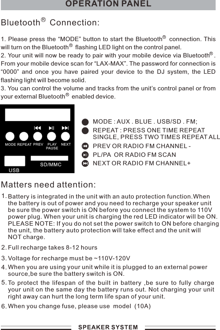 OPERATION PANEL1. Please press the “MODE” button to start the Bluetooth   connection. This will turn on the Bluetooth    flashing LED light on the control panel.2. Your unit will now be ready to pair with your mobile device via Bluetooth  . From your mobile device scan for “LAX-MAX”. The password for connection is “0000”  and  once  you  have  paired  your  device  to  the  DJ  system,  the  LED flashing light will become solid.3. You can control the volume and tracks from the unit’s control panel or from your external Bluetooth    enabled device.Bluetooth    Connection:Matters need attention:Battery is integrated in the unit with an auto protection function.Whenthe battery is out of power and you need to recharge your speaker unitbe sure the power switch is ON before you connect the system to 110Vpower plug. When your unit is charging the red LED indicator will be ON.PLEASE NOTE: If you do not set the power switch to ON before chargingthe unit, the battery auto protection will take effect and the unit will NOT charge.1.Full recharge takes 8-12 hoursVoltage for recharge must be ~110V-120VWhen you are using your unit while it is plugged to an external powersource,be sure the battery switch is ON.To  protect  the  lifespan  of  the  built  in  battery  ,be  sure  to  fully  charge your unit on the same day the battery runs out. Not charging your unit right away can hurt the long term life span of your unit.When you change fuse, please use  model  (10A)2.3.4.5.6.MODE : AUX . BLUE . USB/SD . FM;PREV OR RADIO FM CHANNEL -  NEXT OR RADIO FM CHANNEL+ PL/PA  OR RADIO FM SCAN  REPEAT : PRESS ONE TIME REPEATSINGLE, PRESS TWO TIMES REPEAT ALL 