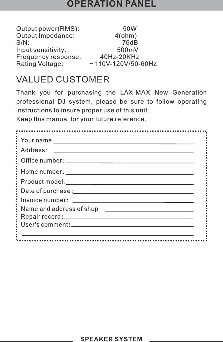 VALUED CUSTOMERThank  you  for  purchasing  the  LAX-MAX  New  Generation professional  DJ  system,  please  be  sure  to  follow  operating instructions to insure proper use of this unit.Keep this manual for your future reference.OPERATION PANELOutput power(RMS):                         50WOutput Impedance:                       4(ohm)S/N:                                                     76dBInput sensitivity:                             500mVFrequency response:           40Hz-20KHzRating Voltage:               ~ 110V- /50-60Hz120V