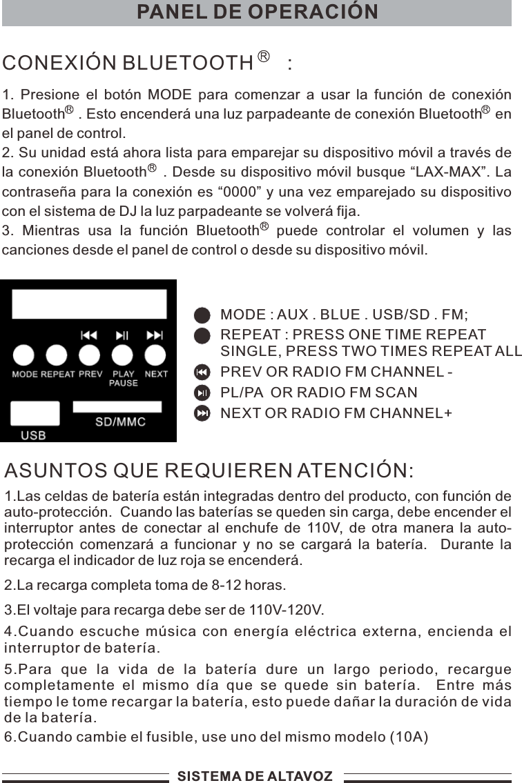 PANEL DE OPERACIÓNSISTEMA DE ALTAVOZASUNTOS QUE REQUIEREN ATENCIÓN:1.Las celdas de batería están integradas dentro del producto, con función de auto-protección.  Cuando las baterías se queden sin carga, debe encender el interruptor antes de conectar al enchufe  de 110V, de otra manera la auto-protección comenzará  a funcionar y  no se cargará la  batería.    Durante la recarga el indicador de luz roja se encenderá.2.La recarga completa toma de 8-12 horas.3.El voltaje para recarga debe ser de 110V-120V.4.Cuando escuche música con energía eléctrica externa, encienda el interruptor de batería.5.Para  que  la  vida  de  la  batería  dure  un  largo  periodo,  recargue completamente  el  mismo  día  que  se  quede  sin  batería.    Entre  más tiempo le tome recargar la batería, esto puede dañar la duración de vida de la batería.6.Cuando cambie el fusible, use uno del mismo modelo (10A)1. Presione  el botón MODE para  comenzar a usar  la función de conexión Bluetooth   . Esto encenderá una luz parpadeante de conexión Bluetooth   en el panel de control.2. Su unidad está ahora lista para emparejar su dispositivo móvil a través de la conexión Bluetooth   . Desde su dispositivo móvil busque “LAX-MAX”. La contraseña para la conexión es “0000” y una vez emparejado su dispositivo con el sistema de DJ la luz parpadeante se volverá fija.3.  Mientras  usa  la  función  Bluetooth    puede  controlar  el  volumen  y  las canciones desde el panel de control o desde su dispositivo móvil.CONEXIÓN BLUETOOTH      :MODE : AUX . BLUE . USB/SD . FM;PREV OR RADIO FM CHANNEL -  NEXT OR RADIO FM CHANNEL+ PL/PA  OR RADIO FM SCAN  REPEAT : PRESS ONE TIME REPEATSINGLE, PRESS TWO TIMES REPEAT ALL 