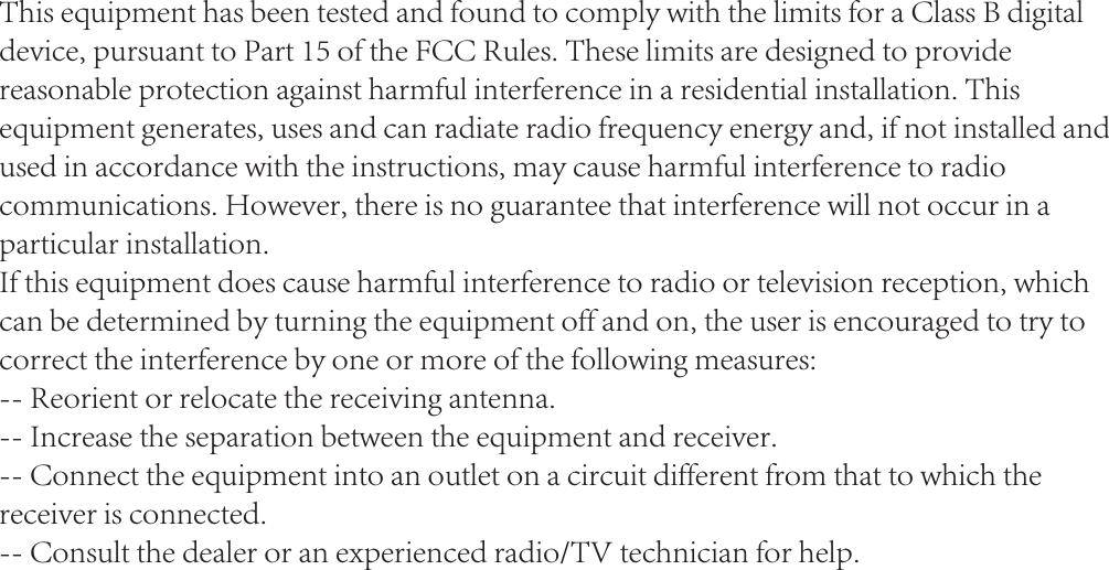 This equipment has been tested and found to comply with the limits for a Class B digital device, pursuant to Part 15 of the FCC Rules. These limits are designed to provide reasonable protection against harmful interference in a residential installation. This equipment generates, uses and can radiate radio frequency energy and, if not installed and used in accordance with the instructions, may cause harmful interference to radio communications. However, there is no guarantee that interference will not occur in a particular installation.If this equipment does cause harmful interference to radio or television reception, which can be determined by turning the equipment off and on, the user is encouraged to try to correct the interference by one or more of the following measures:-- Reorient or relocate the receiving antenna.-- Increase the separation between the equipment and receiver.-- Connect the equipment into an outlet on a circuit different from that to which the receiver is connected.-- Consult the dealer or an experienced radio/TV technician for help.