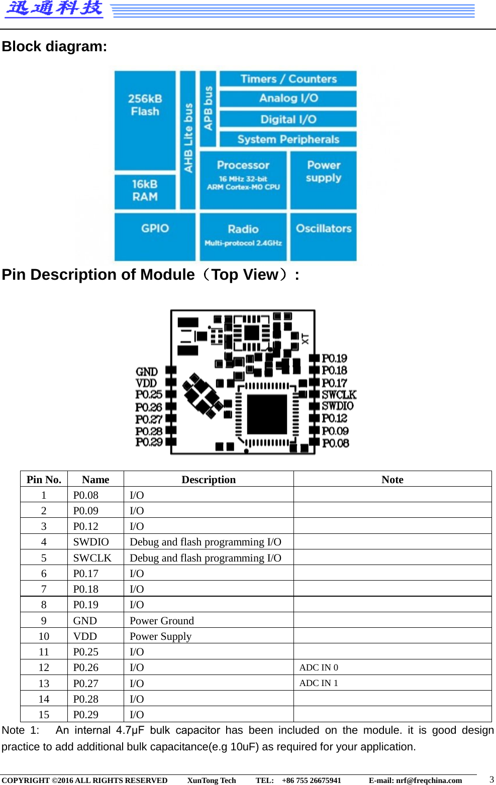  Block diagram:               Pin Description of Module（Top View）:            Pin No. Name Description Note 1 P0.08 I/O  2 P0.09 I/O  3 P0.12 I/O  4 SWDIO Debug and flash programming I/O  5 SWCLK Debug and flash programming I/O  6 P0.17 I/O  7 P0.18   I/O  8 P0.19 I/O  9 GND Power Ground  10 VDD Power Supply  11 P0.25 I/O  12 P0.26 I/O ADC IN 0 13 P0.27 I/O ADC IN 1 14 P0.28 I/O  15 P0.29 I/O  Note  1:   An  internal  4.7μF  bulk  capacitor  has been included on the module. it is good design practice to add additional bulk capacitance(e.g 10uF) as required for your application. COPYRIGHT ©2016 ALL RIGHTS RESERVED      XunTong Tech     TEL:  +86 755 26675941        E-mail: nrf@freqchina.com  3 