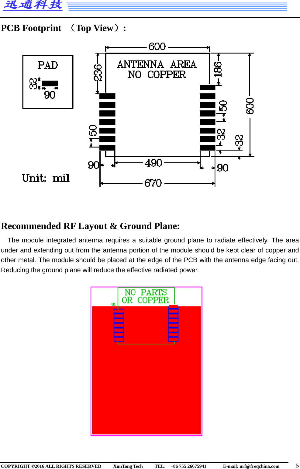  PCB Footprint （Top View）:                   Recommended RF Layout &amp; Ground Plane: The module integrated antenna requires a suitable ground plane to radiate effectively. The area under and extending out from the antenna portion of the module should be kept clear of copper and other metal. The module should be placed at the edge of the PCB with the antenna edge facing out. Reducing the ground plane will reduce the effective radiated power.                     COPYRIGHT ©2016 ALL RIGHTS RESERVED      XunTong Tech     TEL:  +86 755 26675941        E-mail: nrf@freqchina.com   5 