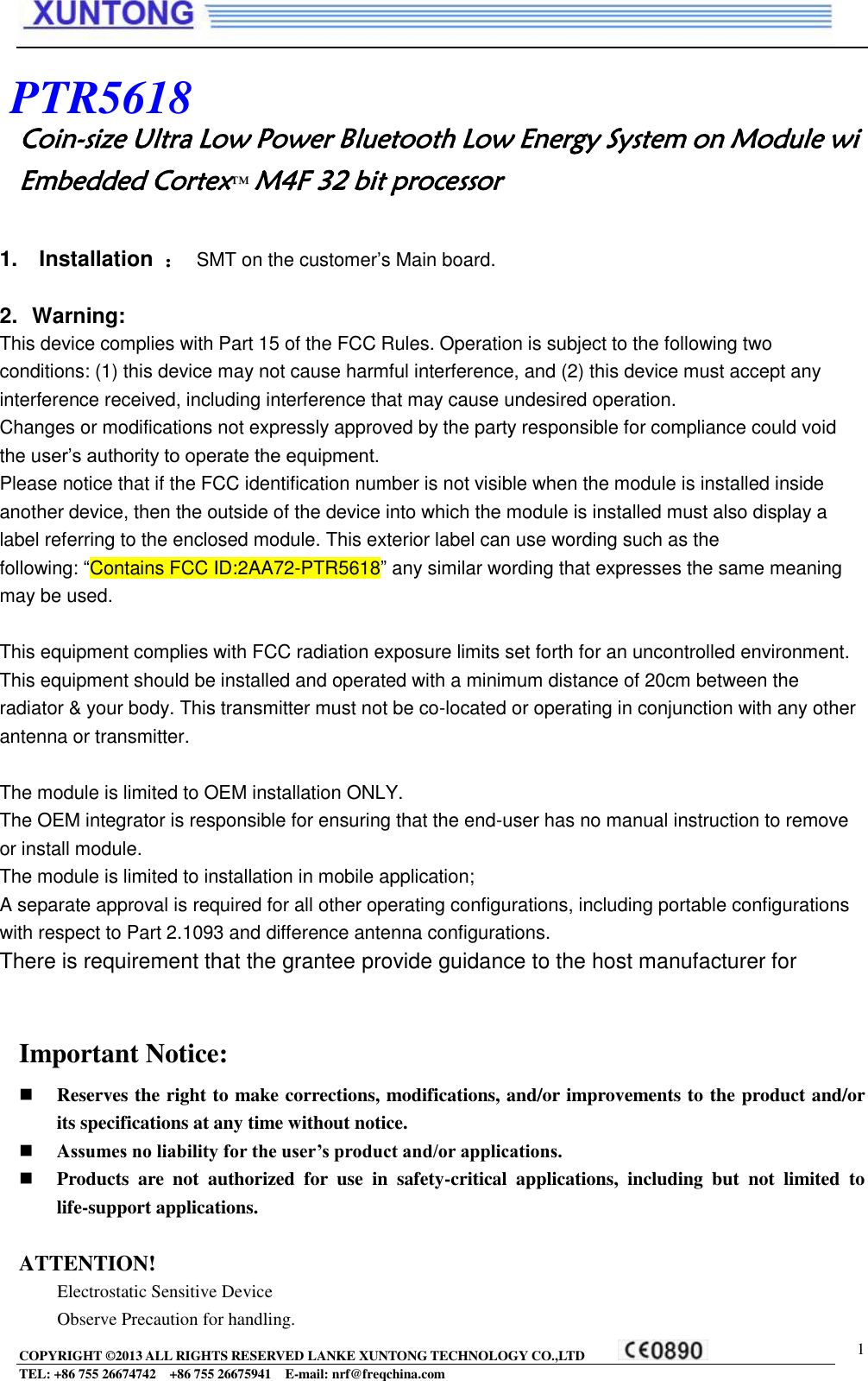  COPYRIGHT ©2013 ALL RIGHTS RESERVED LANKE XUNTONG TECHNOLOGY CO.,LTD           TEL: +86 755 26674742  +86 755 26675941    E-mail: nrf@freqchina.com  1  \\ Coin-size Ultra Low Power Bluetooth Low Energy System on Module wi Embedded Cortex™ M4F 32 bit processor                       Important Notice:  Reserves the right to make corrections, modifications, and/or improvements to the product and/or its specifications at any time without notice.  Assumes no liability for the user’s product and/or applications.  Products  are  not  authorized  for  use  in  safety-critical  applications,  including  but  not  limited  to life-support applications.  ATTENTION! Electrostatic Sensitive Device Observe Precaution for handling. PTR5618 1.    Installation  ： SMT on the customer’s Main board.  2.  Warning: This device complies with Part 15 of the FCC Rules. Operation is subject to the following two conditions: (1) this device may not cause harmful interference, and (2) this device must accept any interference received, including interference that may cause undesired operation. Changes or modifications not expressly approved by the party responsible for compliance could void the user’s authority to operate the equipment. Please notice that if the FCC identification number is not visible when the module is installed inside another device, then the outside of the device into which the module is installed must also display a label referring to the enclosed module. This exterior label can use wording such as the following: “Contains FCC ID:2AA72-PTR5618” any similar wording that expresses the same meaning may be used.   This equipment complies with FCC radiation exposure limits set forth for an uncontrolled environment. This equipment should be installed and operated with a minimum distance of 20cm between the radiator &amp; your body. This transmitter must not be co-located or operating in conjunction with any other antenna or transmitter.   The module is limited to OEM installation ONLY. The OEM integrator is responsible for ensuring that the end-user has no manual instruction to remove or install module. The module is limited to installation in mobile application; A separate approval is required for all other operating configurations, including portable configurations with respect to Part 2.1093 and difference antenna configurations. There is requirement that the grantee provide guidance to the host manufacturer for compliance with Part 15B requirements.   