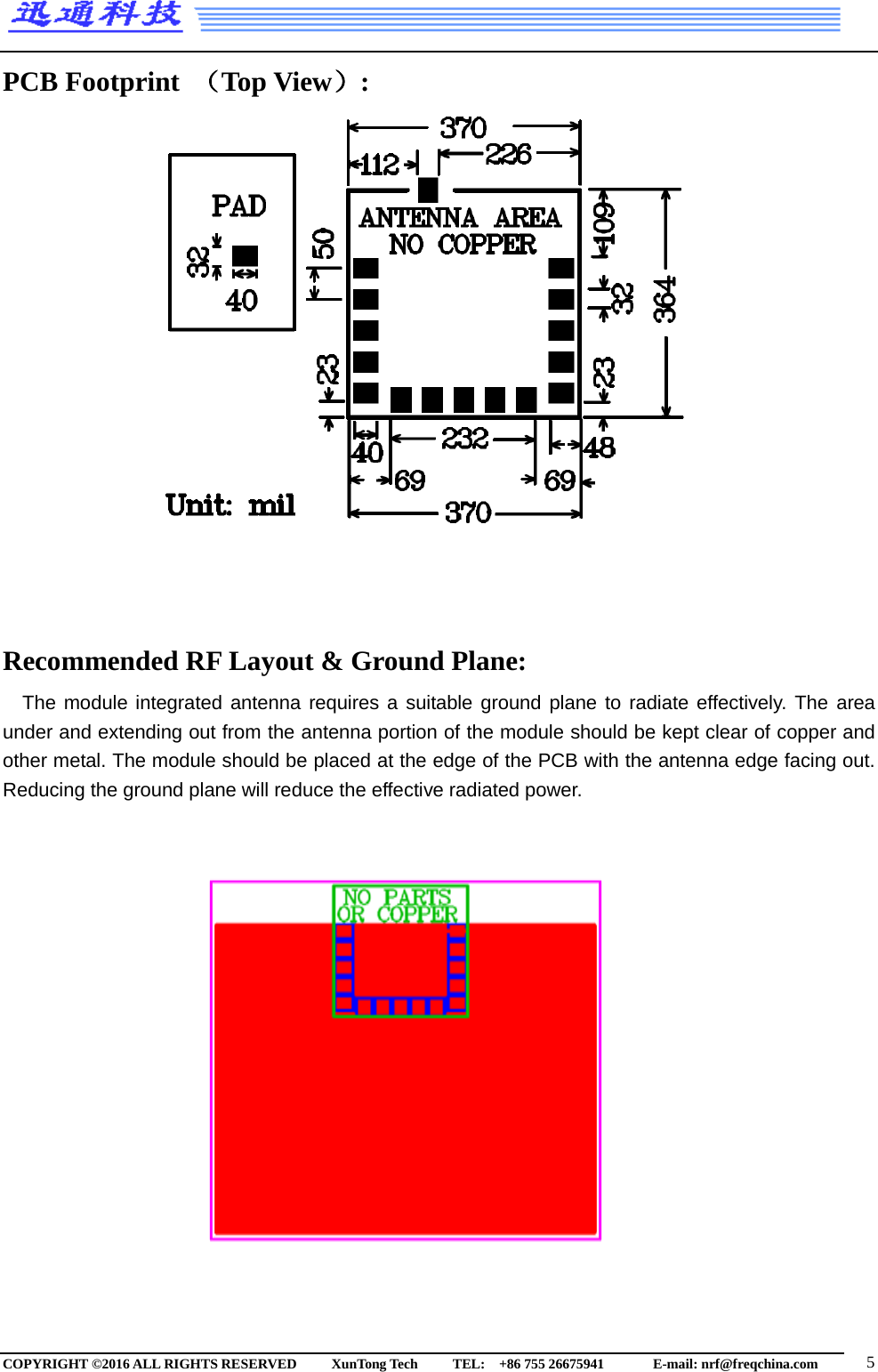 PCB Footprint （Top View）:                   Recommended RF Layout &amp; Ground Plane: The module integrated antenna requires a suitable ground plane to radiate effectively. The area under and extending out from the antenna portion of the module should be kept clear of copper and other metal. The module should be placed at the edge of the PCB with the antenna edge facing out. Reducing the ground plane will reduce the effective radiated power.                     COPYRIGHT ©2016 ALL RIGHTS RESERVED      XunTong Tech     TEL:  +86 755 26675941        E-mail: nrf@freqchina.com   5 