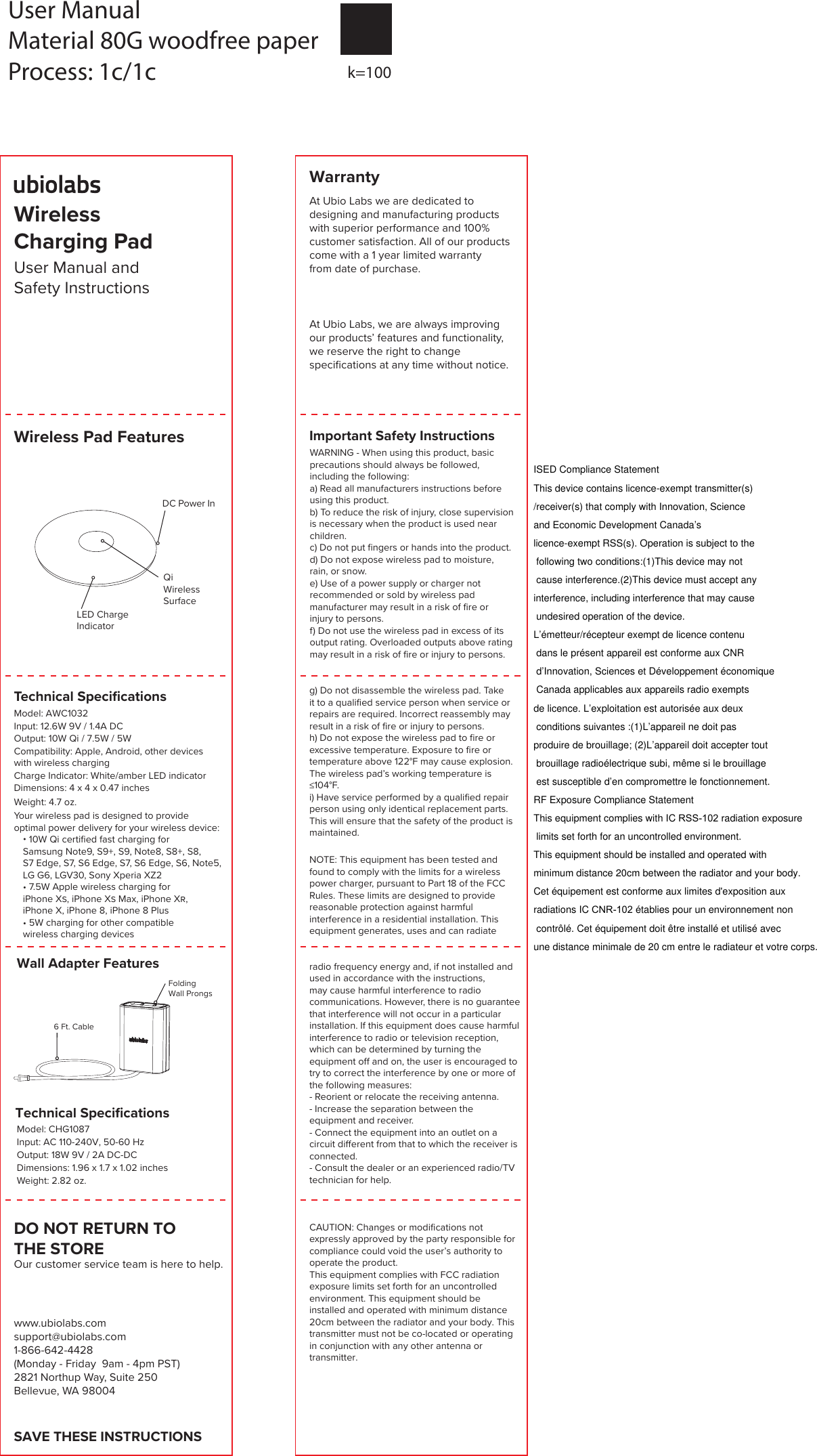 User Manual and Safety InstructionsDC Power InLED Charge IndicatorWireless Pad FeaturesQi WirelessSurfaceSAVE THESE INSTRUCTIONSWarrantyAt Ubio Labs we are dedicated to designing and manufacturing products with superior performance and 100%customer satisfaction. All of our products come with a 1 year limited warranty from date of purchase.  www.ubiolabs.com support@ubiolabs.com1-866-642-4428 (Monday - Friday  9am - 4pm PST)2821 Northup Way, Suite 250Bellevue, WA 98004DO NOT RETURN TO THE STOREOur customer service team is here to help.WARNING - When using this product, basic precautions should always be followed, including the following:a) Read all manufacturers instructions before using this product.b) To reduce the risk of injury, close supervision is necessary when the product is used near children.c) Do not put fingers or hands into the product.d) Do not expose wireless pad to moisture, rain, or snow.e) Use of a power supply or charger notrecommended or sold by wireless pad manufacturer may result in a risk of fire or injury to persons.f) Do not use the wireless pad in excess of its output rating. Overloaded outputs above rating may result in a risk of fire or injury to persons.Important Safety InstructionsNOTE: This equipment has been tested and found to comply with the limits for a wireless power charger, pursuant to Part 18 of the FCC Rules. These limits are designed to provide reasonable protection against harmful interference in a residential installation. This equipment generates, uses and can radiate radio frequency energy and, if not installed and used in accordance with the instructions, may cause harmful interference to radio communications. However, there is no guarantee that interference will not occur in a particular installation. If this equipment does cause harmful interference to radio or television reception, which can be determined by turning the equipment off and on, the user is encouraged to try to correct the interference by one or more of the following measures:- Reorient or relocate the receiving antenna.- Increase the separation between the equipment and receiver.- Connect the equipment into an outlet on a circuit different from that to which the receiver is connected.- Consult the dealer or an experienced radio/TV technician for help.CAUTION: Changes or modifications not expressly approved by the party responsible for compliance could void the user&rsquo;s authority to operate the product. This equipment complies with FCC radiation exposure limits set forth for an uncontrolled environment. This equipment should be installed and operated with minimum distance 20cm between the radiator and your body. This transmitter must not be co-located or operating in conjunction with any other antenna or transmitter.Model: CHG1087Input: AC 110-240V, 50-60 HzOutput: 18W 9V / 2A DC-DCDimensions: 1.96 x 1.7 x 1.02 inchesWeight: 2.82 oz.Technical SpeciﬁcationsWall Adapter FeaturesFolding Wall Prongs6 Ft. CableAt Ubio Labs, we are always improving our products&rsquo; features and functionality, we reserve the right to change specifications at any time without notice.Technical SpeciﬁcationsModel: AWC1032Input: 12.6W 9V / 1.4A DCOutput: 10W Qi / 7.5W / 5WCompatibility: Apple, Android, other devices with wireless chargingCharge Indicator: White/amber LED indicatorDimensions: 4 x 4 x 0.47 inchesWeight: 4.7 oz.Your wireless pad is designed to provide optimal power delivery for your wireless device: 10W Qi certiﬁed fast charging for Samsung Note9, S9+, S9, Note8, S8+, S8, S7 Edge, S7, S6 Edge, S7, S6 Edge, S6, Note5,LG G6, LGV30, Sony Xperia XZ2&bull; 7.5W Apple wireless charging for iPhone X, iPhone X Max, iPhone X, iPhone X, iPhone 8, iPhone 8 Plus&bull; 5W charging for other compatiblewireless charging devicesg) Do not disassemble the wireless pad. Take it to a qualified service person when service or repairs are required. Incorrect reassembly may result in a risk of fire or injury to persons.h) Do not expose the wireless pad to fire or excessive temperature. Exposure to fire or temperature above 122&deg;F may cause explosion. The wireless pad&rsquo;s working temperature is&le;104&deg;F.i) Have service performed by a qualified repair person using only identical replacement parts. This will ensure that the safety of the product is maintained.Wireless Charging PadUser ManualMaterial 80G woodfree paperProcess: 1c/1c k=100ISED Compliance StatementThis device contains licence-exempt transmitter(s)/receiver(s) that comply with Innovation, Science and Economic Development Canada&rsquo;s licence-exempt RSS(s). Operation is subject to the following two conditions:(1)This device may not cause interference.(2)This device must accept any interference, including interference that may cause undesired operation of the device.L&rsquo;&eacute;metteur/r&eacute;cepteur exempt de licence contenu dans le pr&eacute;sent appareil est conforme aux CNR d&rsquo;Innovation, Sciences et D&eacute;veloppement &eacute;conomique Canada applicables aux appareils radio exempts de licence. L&rsquo;exploitation est autoris&eacute;e aux deux conditions suivantes :(1)L&rsquo;appareil ne doit pas produire de brouillage; (2)L&rsquo;appareil doit accepter tout brouillage radio&eacute;lectrique subi, m&ecirc;me si le brouillage est susceptible d&rsquo;en compromettre le fonctionnement.RF Exposure Compliance StatementThis equipment complies with IC RSS-102 radiation exposure limits set forth for an uncontrolled environment. This equipment should be installed and operated with minimum distance 20cm between the radiator and your body.Cet &eacute;quipement est conforme aux limites d'exposition aux radiations IC CNR-102 &eacute;tablies pour un environnement non contr&ocirc;l&eacute;. Cet &eacute;quipement doit &ecirc;tre install&eacute; et utilis&eacute; avec une distance minimale de 20 cm entre le radiateur et votre corps.