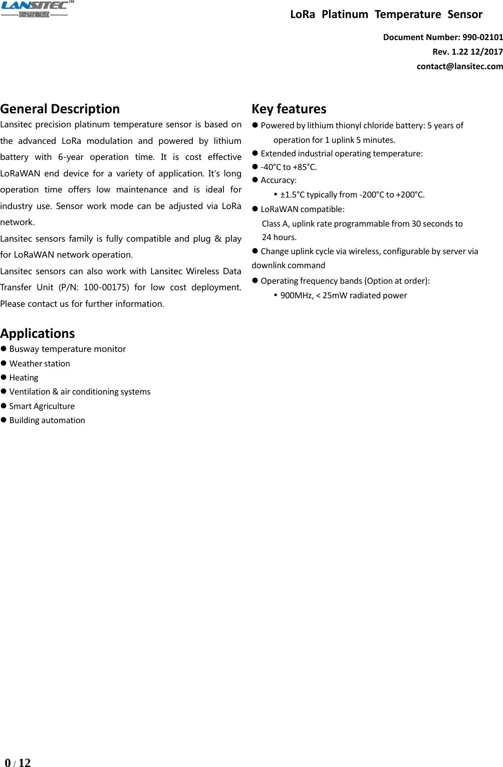 LoRa Platinum Temperature Sensor0/12Document Number: 990-02101Rev. 1.22 12/2017contact@lansitec.comGeneral DescriptionLansitec precision platinum temperature sensor is based onthe advanced LoRa modulation and powered by lithiumbattery with 6-year operation time. It is cost effectiveLoRaWAN end device for a variety of application. It&apos;s longoperation time offers low maintenance and is ideal forindustry use. Sensor work mode can be adjusted via LoRanetwork.Lansitec sensors family is fully compatible and plug &amp; playfor LoRaWAN network operation.Lansitec sensors can also work with Lansitec Wireless DataTransfer Unit (P/N: 100-00175) for low cost deployment.Please contact us for further information.ApplicationsBusway temperature monitorWeather stationHeatingVentilation &amp; air conditioning systemsSmart AgricultureBuilding automationKey featuresPowered by lithium thionyl chloride battery: 5 years ofoperation for 1 uplink 5 minutes.Extended industrial operating temperature:-40°C to +85°C.Accuracy:±1.5°C typically from -200°C to +200°C.LoRaWAN compatible:Class A, uplink rate programmable from 30 seconds to24 hours.Change uplink cycle via wireless, configurable by server viadownlink commandOperating frequency bands (Option at order):900MHz, &lt; 25mW radiated power