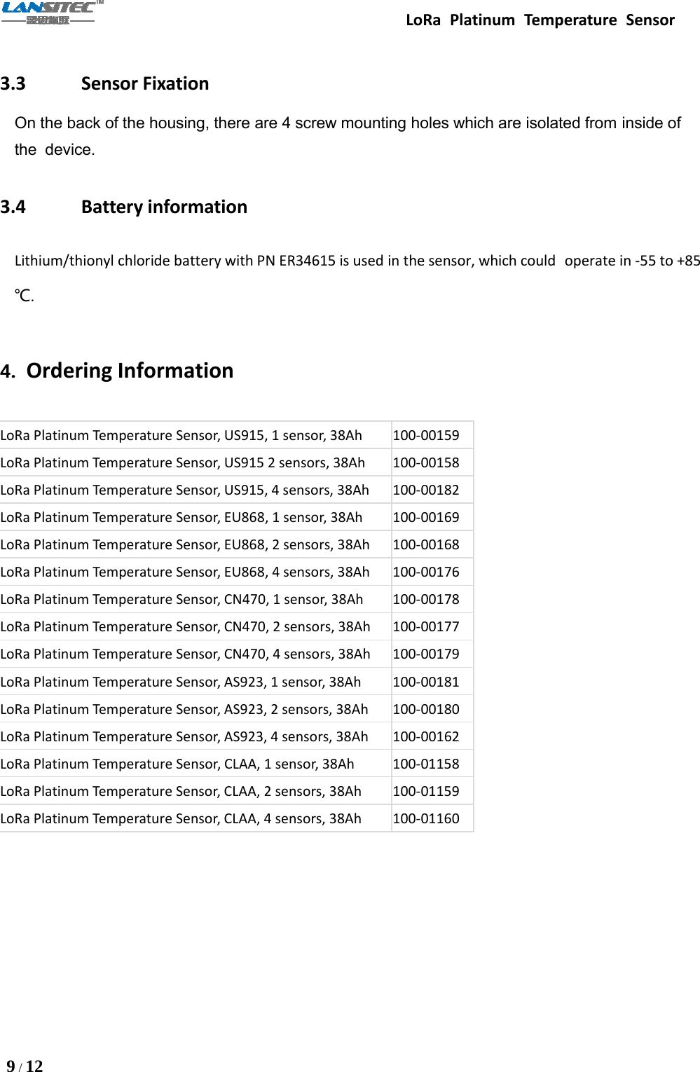 LoRa Platinum Temperature Sensor9/123.3 Sensor FixationOn the back of the housing, there are 4 screw mounting holes which are isolated from inside ofthe device.3.4 Battery informationLithium/thionyl chloride battery with PN ER34615 is used in the sensor, which could operate in -55 to +85℃.4. Ordering InformationLoRa Platinum Temperature Sensor, US915, 1 sensor, 38Ah 100-00159LoRa Platinum Temperature Sensor, US915 2 sensors, 38Ah 100-00158LoRa Platinum Temperature Sensor, US915, 4 sensors, 38Ah 100-00182LoRa Platinum Temperature Sensor, EU868, 1 sensor, 38Ah 100-00169LoRa Platinum Temperature Sensor, EU868, 2 sensors, 38Ah 100-00168LoRa Platinum Temperature Sensor, EU868, 4 sensors, 38Ah 100-00176LoRa Platinum Temperature Sensor, CN470, 1 sensor, 38Ah 100-00178LoRa Platinum Temperature Sensor, CN470, 2 sensors, 38Ah 100-00177LoRa Platinum Temperature Sensor, CN470, 4 sensors, 38Ah 100-00179LoRa Platinum Temperature Sensor, AS923, 1 sensor, 38Ah 100-00181LoRa Platinum Temperature Sensor, AS923, 2 sensors, 38Ah 100-00180LoRa Platinum Temperature Sensor, AS923, 4 sensors, 38Ah 100-00162LoRa Platinum Temperature Sensor, CLAA, 1 sensor, 38Ah 100-01158LoRa Platinum Temperature Sensor, CLAA, 2 sensors, 38Ah 100-01159LoRa Platinum Temperature Sensor, CLAA, 4 sensors, 38Ah 100-01160