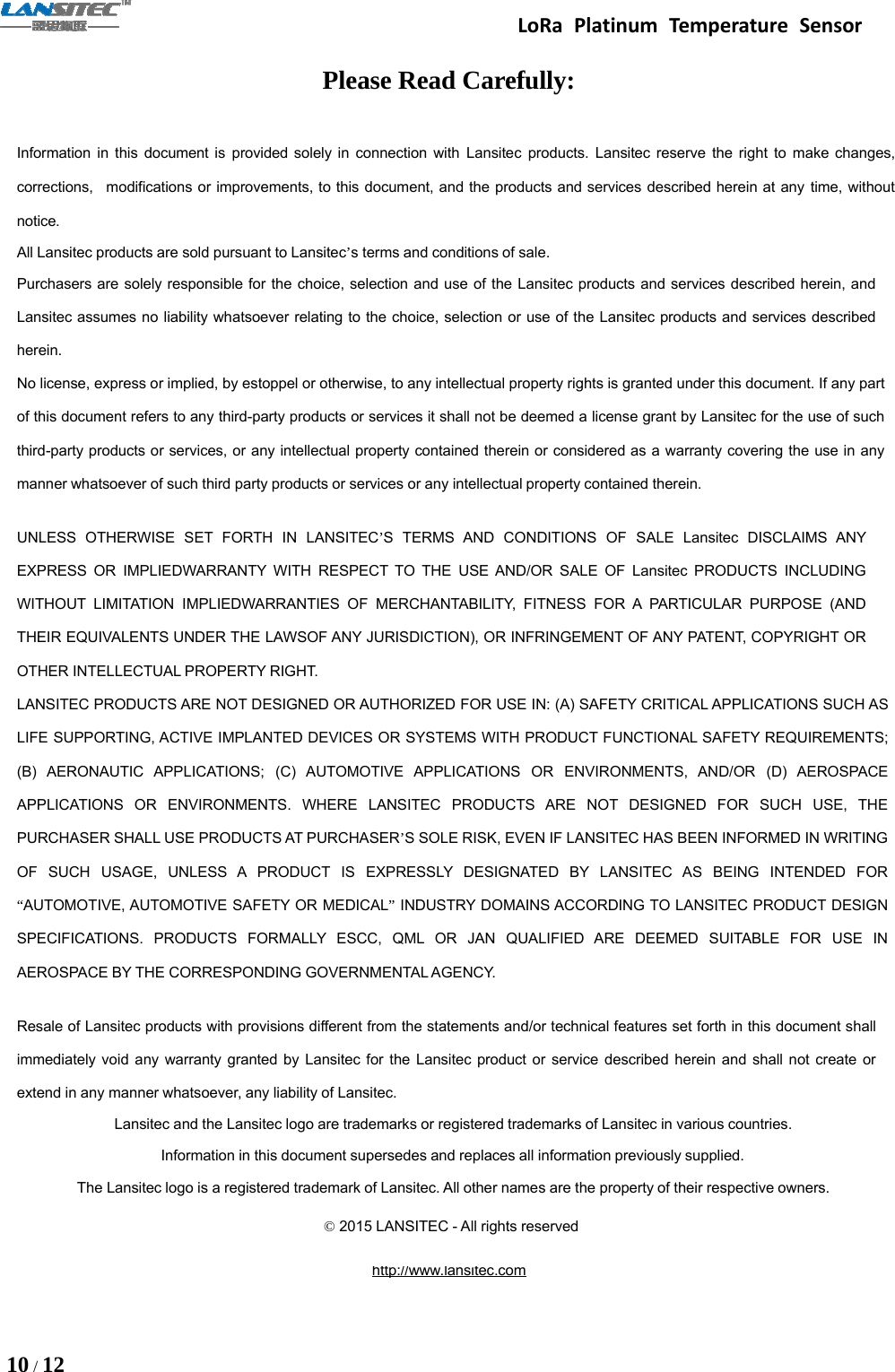 LoRa Platinum Temperature Sensor10 /12Please Read Carefully:Information in this document is provided solely in connection with Lansitec products. Lansitec reserve the right to make changes,corrections, modifications or improvements, to this document, and the products and services described herein at any time, withoutnotice.All Lansitec products are sold pursuant to Lansitec’s terms and conditions of sale.Purchasers are solely responsible for the choice, selection and use of the Lansitec products and services described herein, andLansitec assumes no liability whatsoever relating to the choice, selection or use of the Lansitec products and services describedherein.No license, express or implied, by estoppel or otherwise, to any intellectual property rights is granted under this document. If any partof this document refers to any third-party products or services it shall not be deemed a license grant by Lansitec for the use of suchthird-party products or services, or any intellectual property contained therein or considered as a warranty covering the use in anymanner whatsoever of such third party products or services or any intellectual property contained therein.UNLESS OTHERWISE SET FORTH IN LANSITEC’S TERMS AND CONDITIONS OF SALE Lansitec DISCLAIMS ANYEXPRESS OR IMPLIEDWARRANTY WITH RESPECT TO THE USE AND/OR SALE OF Lansitec PRODUCTS INCLUDINGWITHOUT LIMITATION IMPLIEDWARRANTIES OF MERCHANTABILITY, FITNESS FOR A PARTICULAR PURPOSE (ANDTHEIR EQUIVALENTS UNDER THE LAWSOF ANY JURISDICTION), OR INFRINGEMENT OF ANY PATENT, COPYRIGHT OROTHER INTELLECTUAL PROPERTY RIGHT.LANSITEC PRODUCTS ARE NOT DESIGNED OR AUTHORIZED FOR USE IN: (A) SAFETY CRITICAL APPLICATIONS SUCH ASLIFE SUPPORTING, ACTIVE IMPLANTED DEVICES OR SYSTEMS WITH PRODUCT FUNCTIONAL SAFETY REQUIREMENTS;(B) AERONAUTIC APPLICATIONS; (C) AUTOMOTIVE APPLICATIONS OR ENVIRONMENTS, AND/OR (D) AEROSPACEAPPLICATIONS OR ENVIRONMENTS. WHERE LANSITEC PRODUCTS ARE NOT DESIGNED FOR SUCH USE, THEPURCHASER SHALL USE PRODUCTS AT PURCHASER’S SOLE RISK, EVEN IF LANSITEC HAS BEEN INFORMED IN WRITINGOF SUCH USAGE, UNLESS A PRODUCT IS EXPRESSLY DESIGNATED BY LANSITEC AS BEING INTENDED FOR“AUTOMOTIVE, AUTOMOTIVE SAFETY OR MEDICAL”INDUSTRY DOMAINS ACCORDING TO LANSITEC PRODUCT DESIGNSPECIFICATIONS. PRODUCTS FORMALLY ESCC, QML OR JAN QUALIFIED ARE DEEMED SUITABLE FOR USE INAEROSPACE BY THE CORRESPONDING GOVERNMENTAL AGENCY.Resale of Lansitec products with provisions different from the statements and/or technical features set forth in this document shallimmediately void any warranty granted by Lansitec for the Lansitec product or service described herein and shall not create orextend in any manner whatsoever, any liability of Lansitec.Lansitec and the Lansitec logo are trademarks or registered trademarks of Lansitec in various countries.Information in this document supersedes and replaces all information previously supplied.The Lansitec logo is a registered trademark of Lansitec. All other names are the property of their respective owners.©2015 LANSITEC - All rights reservedhttp://www.lansitec.com