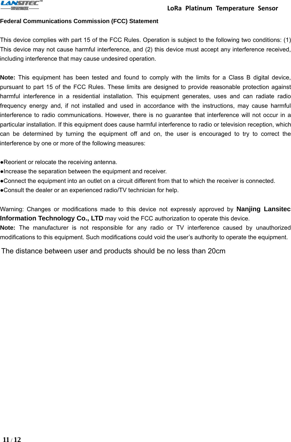 LoRa Platinum Temperature Sensor11 /12Federal Communications Commission (FCC) StatementThis device complies with part 15 of the FCC Rules. Operation is subject to the following two conditions: (1)This device may not cause harmful interference, and (2) this device must accept any interference received,including interference that may cause undesired operation.Note: This equipment has been tested and found to comply with the limits for a Class B digital device,pursuant to part 15 of the FCC Rules. These limits are designed to provide reasonable protection againstharmful interference in a residential installation. This equipment generates, uses and can radiate radiofrequency energy and, if not installed and used in accordance with the instructions, may cause harmfulinterference to radio communications. However, there is no guarantee that interference will not occur in aparticular installation. If this equipment does cause harmful interference to radio or television reception, whichcan be determined by turning the equipment off and on, the user is encouraged to try to correct theinterference by one or more of the following measures:●Reorient or relocate the receiving antenna.●Increase the separation between the equipment and receiver.●Connect the equipment into an outlet on a circuit different from that to which the receiver is connected.●Consult the dealer or an experienced radio/TV technician for help.Warning: Changes or modifications made to this device not expressly approved by Nanjing LansitecInformation Technology Co., LTD may void the FCC authorization to operate this device.Note: The manufacturer is not responsible for any radio or TV interference caused by unauthorizedmodifications to this equipment. Such modifications could void the user’s authority to operate the equipment.The distance between user and products should be no less than 20cm