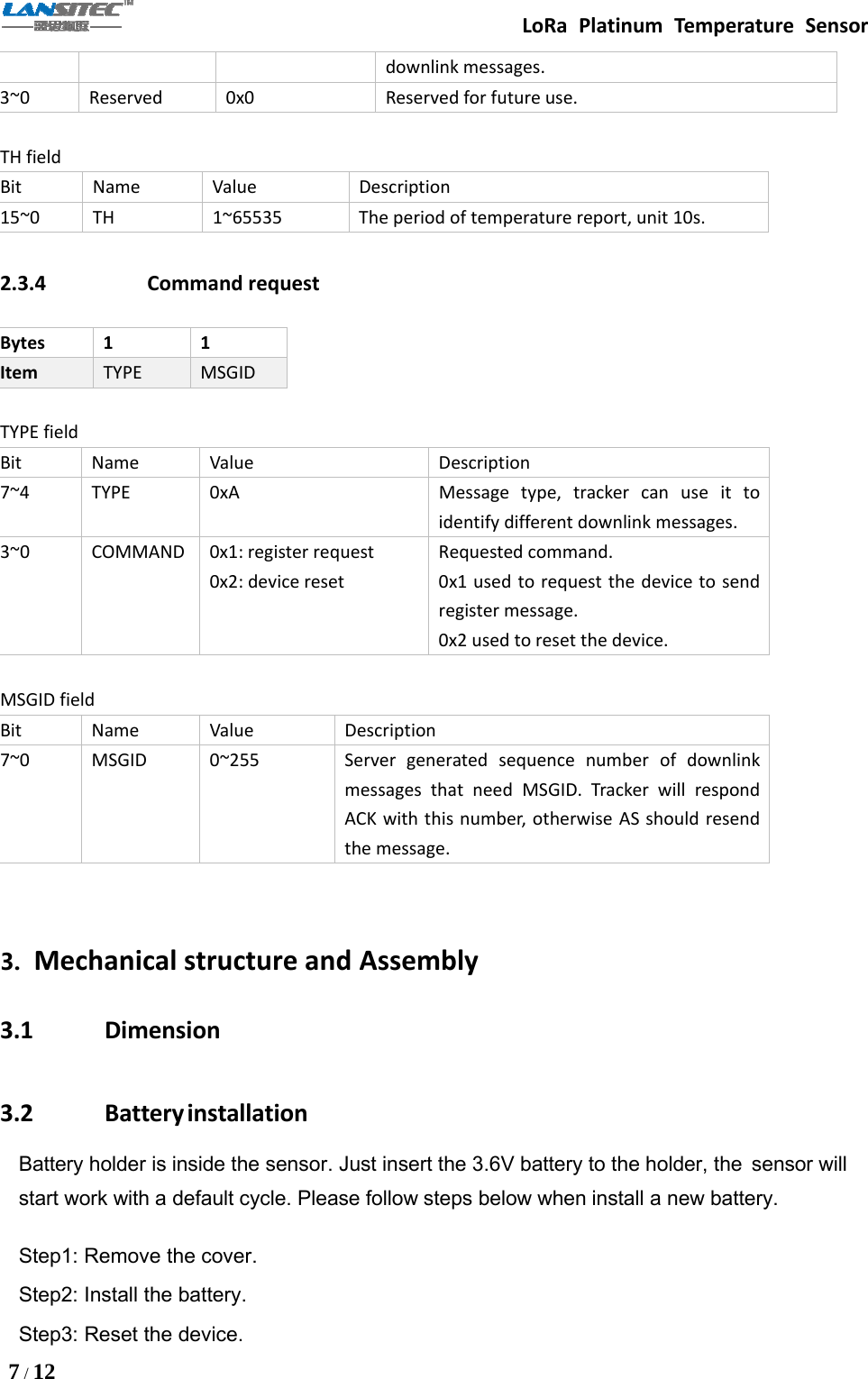 LoRa Platinum Temperature Sensor7/12downlink messages.3~0 Reserved 0x0 Reserved for future use.TH fieldBit Name Value Description15~0 TH 1~65535 The period of temperature report, unit 10s.2.3.4 Command requestBytes 1 1Item TYPE MSGIDTYPE fieldBit Name Value Description7~4 TYPE 0xA Message type, tracker can use it toidentify different downlink messages.3~0 COMMAND 0x1: register request0x2: device resetRequested command.0x1usedtorequestthedevicetosendregister message.0x2 used to reset the device.MSGID fieldBit Name Value Description7~0 MSGID 0~255 Server generated sequence number of downlinkmessages that need MSGID. Tracker will respondACK with this number, otherwise AS should resendthe message.3. Mechanical structure and Assembly3.1 Dimension3.2 BatteryinstallationBattery holder is inside the sensor. Just insert the 3.6V battery to the holder, the sensor willstart work with a default cycle. Please follow steps below when install a new battery.Step1: Remove the cover.Step2: Install the battery.Step3: Reset the device.