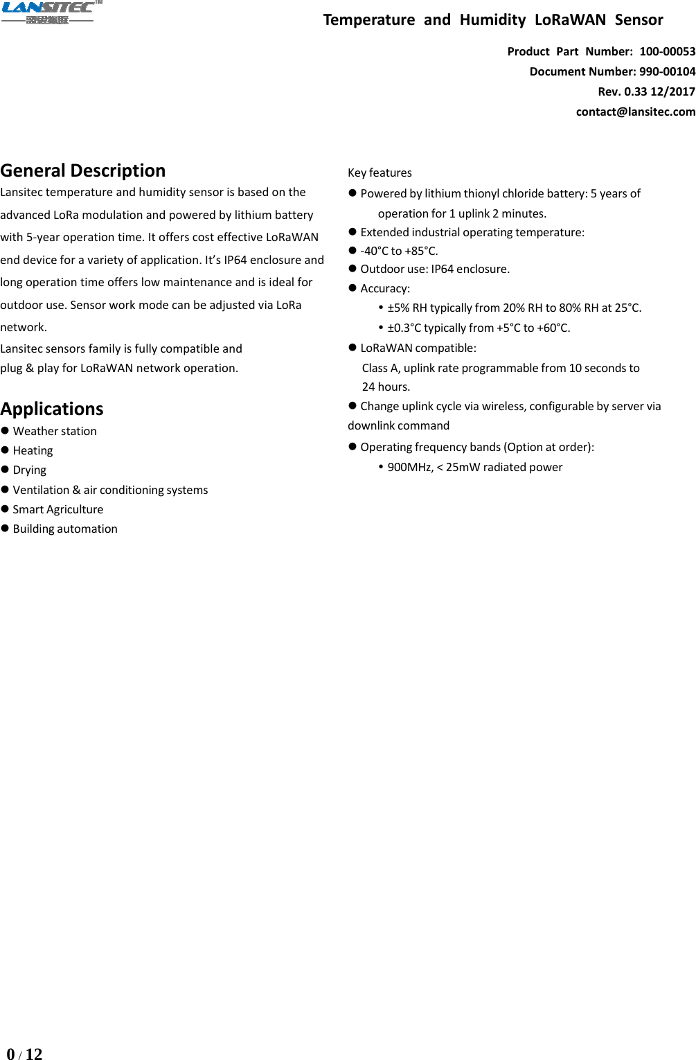 Temperature and Humidity LoRaWAN Sensor0/12Product Part Number: 100-00053Document Number: 990-00104Rev. 0.33 12/2017contact@lansitec.comGeneral DescriptionLansitec temperature and humidity sensor is based on theadvanced LoRa modulation and powered by lithium batterywith 5-year operation time. It offers cost effective LoRaWANend device for a variety of application. It’s IP64 enclosure andlong operation time offers low maintenance and is ideal foroutdoor use. Sensor work mode can be adjusted via LoRanetwork.Lansitec sensors family is fully compatible andplug &amp; play for LoRaWAN network operation.ApplicationsWeather stationHeatingDryingVentilation &amp; air conditioning systemsSmart AgricultureBuilding automationKey featuresPowered by lithium thionyl chloride battery: 5 years ofoperation for 1 uplink 2 minutes.Extended industrial operating temperature:-40°Cto+85°C.Outdoor use: IP64 enclosure.Accuracy:±5% RH typically from 20% RH to 80% RH at 25°C.±0.3°C typically from +5°C to +60°C.LoRaWAN compatible:Class A, uplink rate programmable from 10 seconds to24 hours.Change uplink cycle via wireless, configurable by server viadownlink commandOperating frequency bands (Option at order):900MHz, &lt; 25mW radiated power